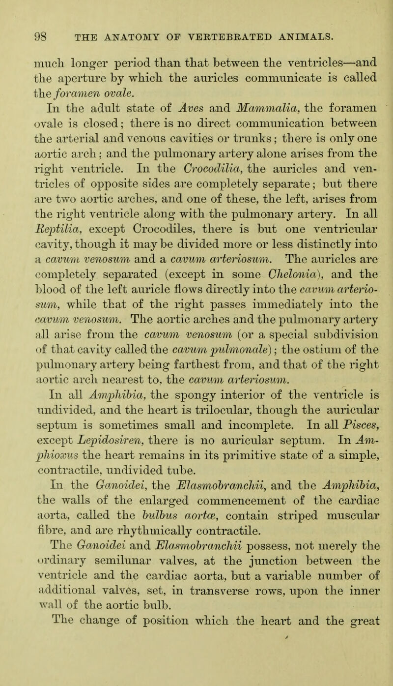 mucli longer period than tliat between the ventricles—and the aperture by which the auricles communicate is called the foramen ovale. In the adult state of Aves and Mammalia, the foramen ovale is closed; there is no direct communication between the arterial and venous cavities or trunks; there is only one aortic arch; and the pulmonary artery alone arises from the right ventricle. In the Crocodilia, the auricles and ven- tricles of opposite sides are completely separate; but there are two aortic arches, and one of these, the left, arises from the right ventricle along with the pulmonary artery. In all Reptilia, except Crocodiles, there is but one ventricular cavity, though it may be divided more or less distinctly into a cavum venosum and a cavum arteriosum. The auricles are completely separated (except in some Chelonia), and the blood of the left auricle flows directly into the cavum arterio- sum, while that of the right passes immediately into the cavum venosum. The aortic arches and the pulmonary artery all arise from the cavum venosum (or a special subdivision (^f that cavity called the cavum pulmonale); the ostium of the pulmonary artery being farthest from, and that of the right aortic arch nearest to, the cavum arteriosum. In all Amphibia, the spongy interior of the ventricle is undivided, and the heart is trilocular, though the auricular septum is sometimes small and incomplete. In all Pisces, except Lepidosiren, there is no auricular septum. In Am- phioxus the heart remains in its primitive state of a simple, contractile, undivided tube. In the Ganoidei, the Elasmohranchii, and the Amphibia, the walls of the enlarged commencement of the cardiac aorta, called the bulbus aortce, contain striped muscular fibre, and are rhythmically contractile. The Ganoidei and Elasmobranchii possess, not merely the ordinary semilunar valves, at the junction between the ventricle and the cardiac aorta, but a variable number of additional valves, set, in transverse rows, upon the inner Avnll of the aortic bulb. The change of position which the heart and the great