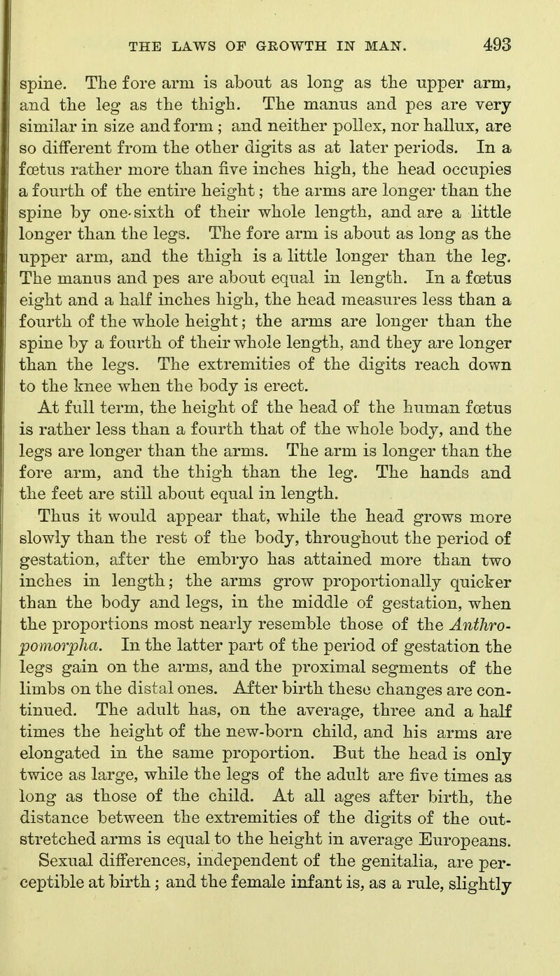 spine. The fore arm is about as long as the upper arm, and the leg as the thigh. The manus and pes are very similar in size and form ; and neither poUex, nor hallux, are so different from the other digits as at later periods. In a fcetus rather more than five inches high, the head occupies a fourth of the entire height; the arms are longer than the spine by one-sixth of their whole length, and are a little longer than the legs. The fore arm is about as long as the upper arm, and the thigh is a little longer than the leg. The manns and pes are about equal in length. In a fcetus eight and a half inches high, the head measures less than a fourth of the whole height; the arms are longer than the spine by a fourth of their whole length, and they are longer than the legs. The extremities of the digits reach down to the knee when the body is erect. At full term, the height of the head of the human foetus is rather less than a fourth that of the whole body, and the legs are longer than the arms. The arm is longer than the fore arm, and the thigh than the leg. The hands and the feet are still about equal in length. Thus it would appear that, while the head grows more slowly than the rest of the body, throughout the period of gestation, after the embryo has attained more than two inches in length; the arms grow proportionally quicker than the body and legs, in the middle of gestation, when the proportions most nearly resemble those of the Antliro- 'pomorpJia. In the latter part of the period of gestation the legs gain on the arms, and the proximal segments of the limbs on the distal ones. After birth these changes are con- tinued. The adult has, on the average, three and a half times the height of the new-born child, and his arms are elongated in the same proportion. But the head is only twice as large, while the legs of the adult are five times as long as those of the child. At all ages after birth, the distance between the extremities of the digits of the out- stretched arms is equal to the height in average Europeans. Sexual differences, independent of the genitalia, are per- ceptible at birth; and the female infant is, as a rule, slightly