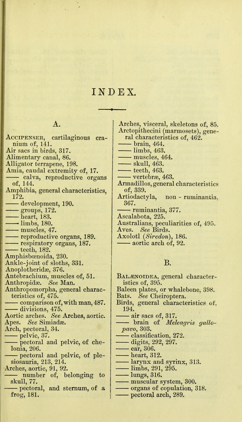 INDEX. A. AcciPENSER, cartilaginous cra- nium of, 141. Air sacs in birds, 317. Alimentary canal, 86. Alligator terrapene, 198. Amia, caudal extremity of, 17. calva, reproductive organs of, 144. Amphibia, general characteristics, 172. development, 190. groups, 172. heart, 183. • limbs, 180. muscles, 47. reproductive organs, 189. respiratory organs, 187. teeth, 182. j Amphisboenoida, 230. Ankle-joint of sloths, 331. Anoplotheridse, 376. Antebrachium, muscles of, 51. Anthropidfe. 8ee Man. Anthropomorpha, general charac- teristics of, 475. comparison of, with man, 487. divisions, 475. Aortic arches. 8m Arches, aortic. Apes, See Simiadae. Arch, pectoral, 34. pelvic, 37. pectoral and pelvic, of che- lonia, 206. pectoral and pelvic, of ple- siosauria, 213, 214. Arches, aortic, 91, 92. number of, belonging to skull, 77. pectoral, and sternum, of a frog, 181. Arches, visceral, skeletons of, 85. Arctopithecini (marmosets), gene- ral characteristics of, 462. brain, 464. limbs, 463. muscles, 464. skull, 463. teeth, 463. vertebrae, 463. Armadillos, general characteristics of, 339. Artiodactyla, non - ruminantia. 367. ruminantia, 377. Ascalabota, 225. Australians, peculiarities of, 495. Aves. See Birds. Axolotl {Siredon), 186. aortic arch of, 92. B. Bal^noidea, general character- istics of, 395. Baleen plates, or whalebone, 398. Bats. See Cheiroptera. Birds, general characteristics of, 194. air sacs of, 317. brain of Meleagris gallo- pavo, 303. classification, 272. digits, 292, 297. ear, 306. heart, 312. larynx and sjTinx, 313. limbs, 291, 295. lungs, 316. muscular system, 300. organs of copulation, 318. pectoral arch, 289.