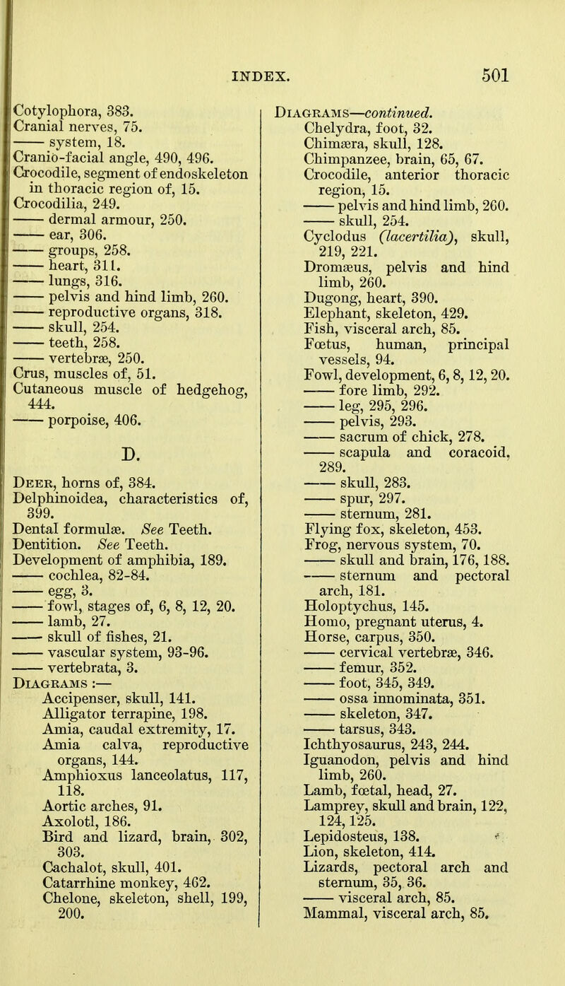 Cotylophora, 383. Cranial nerves, 75. system, 18. Cranio-facial angle, 490, 496. Crocodile, segment of endoskeleton in thoracic region of, 15. Crocodilia, 249. dermal armour, 250. ear, 306. groups, 258. heart, 311. lungs, 316. pelvis and hind limb, 260. reproductive organs, 318. skull, 254. teeth, 258. vertebrae, 250. Cms, muscles of, 51. Cutaneous muscle of hedgehog, 444. porpoise, 406. D. Deer, horns of, 384. Delphinoidea, characteristics of, 399. Dental formula. See Teeth. Dentition. See Teeth. Development of amphibia, 189. cochlea, 82-84. egg, 3. fowl, stages of, 6, 8, 12, 20. lamb, 27. skull of fishes, 21. vascular system, 93-96. vertebrata, 3. Diagrams :— Accipenser, skull, 141. Alligator terrapine, 198. Amia, caudal extremity, 17. Amia calva, reproductive organs, 144. Amphioxus lanceolatus, 117, 118. Aortic arches, 91. Axolotl, 186. Bird and lizard, brain, 302, 303. Cachalot, skull, 401. Catarrhine monkey, 462. Chelone, skeleton, shell, 199, 200. Diagrams—continued. Chelydra, foot, 32. Chimaera, skull, 128. Chimpanzee, brain, 65, 67. Crocodile, anterior thoracic region, 15. pelvis and hind limb, 260. skull, 254. Cyclodus (lacertilia), skull, 219, 221. Dromaeus, pelvis and hind limb, 260. Dugong, heart, 390. Elephant, skeleton, 429. Fish, visceral arch, 85. Foetus, human, principal vessels, 94. Fowl, development, 6,8,12,20. fore limb, 292. leg, 295, 296. pelvis, 293. sacrum of chick, 278. scapula and coracoid, 289. skull, 283. spur, 297. sternum, 281. Flying fox, skeleton, 453. Frog, nervous system, 70. skull and brain, 176,188. sternum and pectoral arch, 181. Holoptychus, 145. Homo, pregnant uterus, 4. Horse, carpus, 350. cervical vertebrae, 346. femur, 352. foot, 345, 349. ossa innominata, 351. skeleton, 347. tarsus, 343. Ichthyosaurus, 243, 244. Iguanodon, pelvis and hind limb, 260. Lamb, foetal, head, 27. Lamprey, skull and brain, 122, 124,125. Lepidosteus, 138. Lion, skeleton, 414. Lizards, pectoral arch and sternum, 35, 36. visceral arch, 85. Mammal, visceral arch, 85,