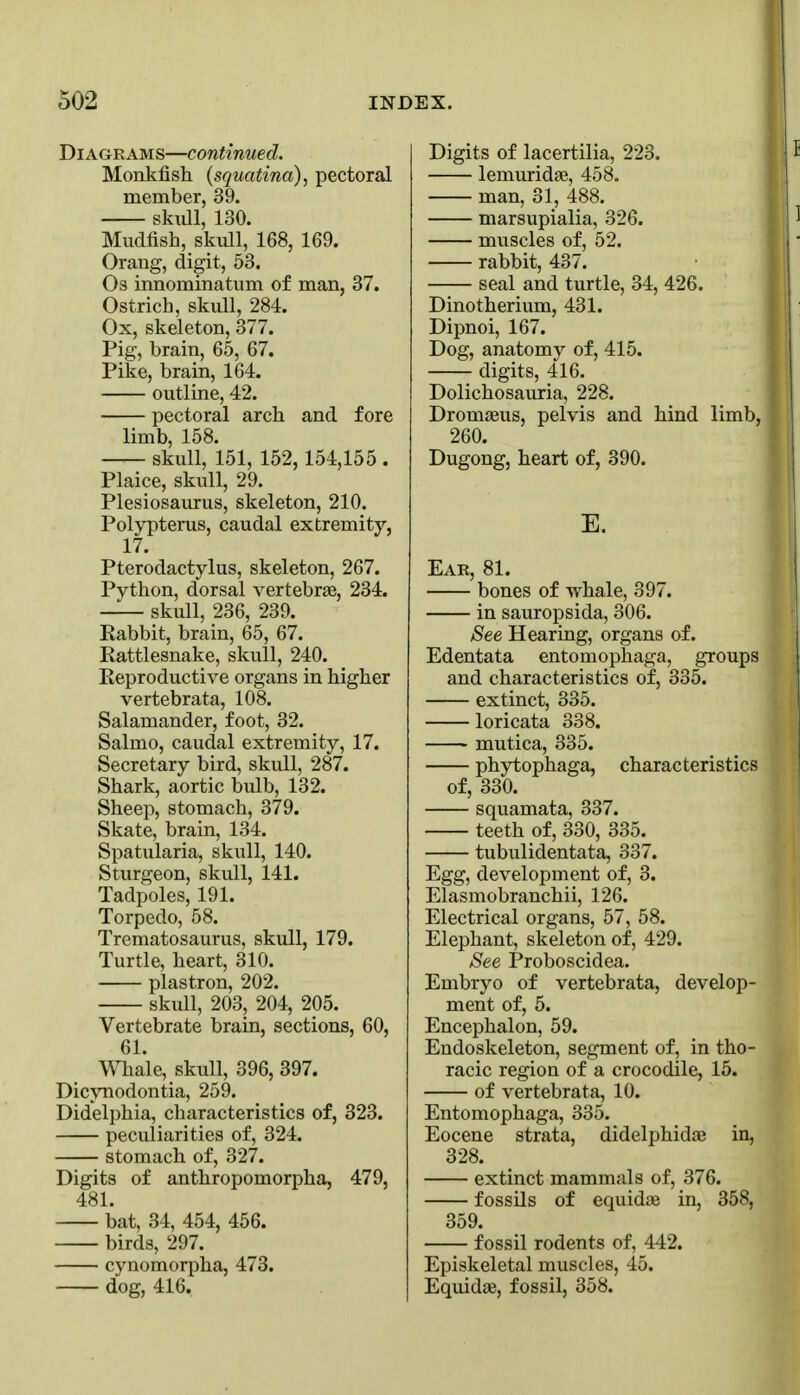 Diagrams—continued. Monkfish (squatina), pectoral member, 39. skiill, 130. Mudfish, skull, 168, 169. Orang, digit, 58. Os innominatum of man, 37. Ostrich, skull, 284. Ox, skeleton, 377. Pig, brain, 65, 67. Pike, brain, 164. outline, 42. pectoral arch and fore limb, 158. skull, 151, 152,154,155 . Plaice, skull, 29. Plesiosaurus, skeleton, 210. Polypterus, caudal extremity, 17. Pterodactylus, skeleton, 267. Python, dorsal vertebrae, 234. skull, 236, 239. Eabbit, brain, 65, 67. Rattlesnake, skull, 240. Reproductive organs in higher vertebrata, 108. Salamander, foot, 32. Salmo, caudal extremity, 17. Secretary bird, skull, 287. Shark, aortic bulb, 132. Sheep, stomach, 379. Skate, brain, 134. Spatularia, skull, 140. Sturgeon, skull, 141. Tadpoles, 191. Torpedo, 58. Trematosaurus, skull, 179. Turtle, heart, 310. plastron, 202. skull, 203, 204, 205. Vertebrate brain, sections, 60, 61. Whale, skull, 396, 397. Dicynodontia, 259. Didelphia, characteristics of, 323. peculiarities of, 324. stomach of, 327. Digits of anthropomorpha, 479, 481. bat, 34, 454, 466. birds, 297. cynomorpha, 473. dog, 416. Digits of lacertilia, 223. lemuridae, 458. man, 31, 488. marsupialia, 326. muscles of, 52. rabbit, 437. seal and turtle, 34, 426. Dinotherium, 431. Dipnoi, 167. Dog, anatomy of, 415. digits, 416. Dolichosauria, 228. Dromseus, pelvis and hind limb, 260. Dugong, heart of, 390. K Ear, 81. bones of whale, 397. in sauropsida, 306. See Hearing, organs of. Edentata entomophaga, groups and characteristics of, 335. extinct, 335. loricata 338. mutica, 335. phytophaga, characteristics of, 330. squamata, 337. teeth of, 330, 335. tubulidentata, 337. Egg, development of, 3. Elasmobranchii, 126. Electrical organs, 57, 58. Elephant, skeleton of, 429. See Proboscidea. Embryo of vertebrata, develop- ment of, 5. Encephalon, 59. Endoskeleton, segment of, in tho- racic region of a crocodile, 15. of vertebrata, 10. Entomophaga, 335. Eocene strata, didelphidae in, 328. extinct mammals of, 376. fossils of equidae in, 358, 359. fossil rodents of, 442. Episkeletal muscles, 45. Equidae, fossil, 358.