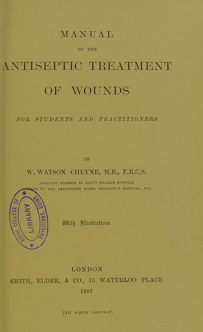 MANUAL OF THE ANTISEPTIC TREATMENT OE WOUNDS FOR STUDENTS AND PRACTITIONERS BY W. WATSON CHEYNE, M.B., F.R.C.S. ASSISTANT SURGEON TO KIXG'S COLLEGE HOSPITAL THE PADDIXGTON GUEEN CHILDREN'S HOSPrrAL, ETC. oiHith illustrations LONDON SMITH, ELDER, & CO., 15 WATERLOO PLACE 1885 [All rights reserved']