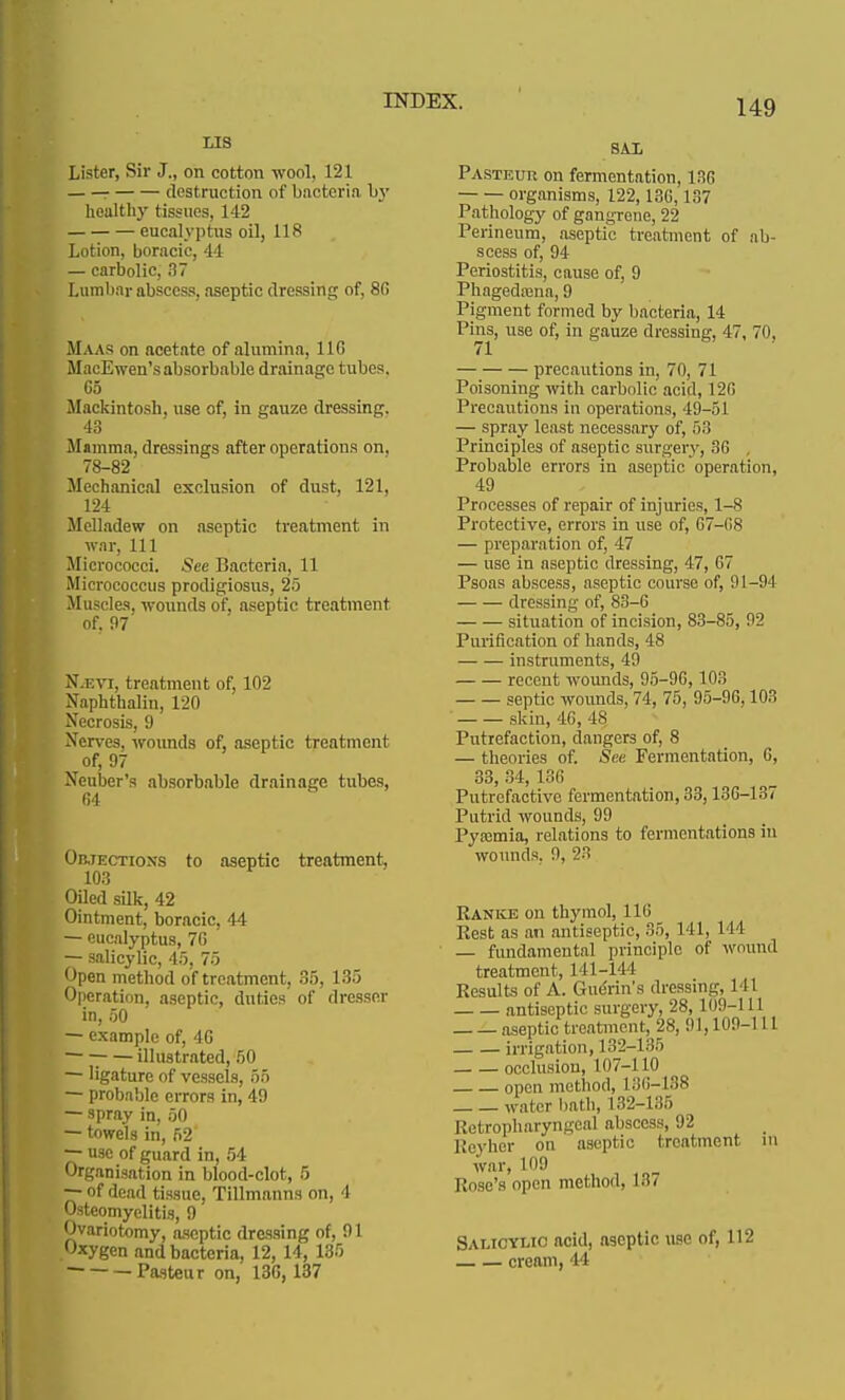 LIS Lister, Sir J., on cotton wool, 121 r destruction of bacteria l>y healthy tissues, 142 eucalyptus oil, 118 Lotion, boracic, 44 — carbolic, 37 Lumbar abscess, aseptic dressing of, 86 Maas on acetate of alumina, 110 MacE wen's absorbable drainage tubes, 65 Mackintosh, use of, in gauze dressing. 43 Mamma, dressings after operations on. 78-82 Mechanical exclusion of dust, 121, 124 Melladew on aseptic treatment in war, 111 Micrococci. See Bacteria, 11 Micrococcus prodigiosus, 25 Muscles, wounds of, aseptic treatment of. 97 N.i:vi, treatment of, 102 Naphthalin, 120 Necrosis, 9 Nerves, wounds of, aseptic treatment of, 97 Neuber's absorbable drainage tubes, 64 Objections to aseptic treatment, 103 Oiled silk, 42 Ointment, boracic, 44 — eucalyptus, 7G — salicylic, 45, 75 Open method of treatment, 35, 135 Operation, aseptic, duties of dresser in, 50 — example of, 4G ■ illustrated, 50 — ligature of vessels, 55 — probable errors in, 49 — spray in, 50 — towels in, 52 —• use of guard in, 54 Organisation in blood-clot, 5 — of dead tissue, Tillmanns on, 4 Osteomyelitis, 9 Ovariotomy, aseptic dressing of, 91 Oxygen and bacteria, 12, 14, 135 — Pasteur on, 13G, 137 SAL Pasteur on fermentation, 130 organisms, 122,130,137 Pathology of gangrene, 22 Perineum, aseptic treatment of ab- scess of, 94 Periostitis, cause of, 9 Phagedaana, 9 Pigment formed by bacteria, 14 Pins, use of, in gauze dressing, 47, 70, 71 precautions in, 70, 71 Poisoning with carbolic acid, 120 Precautions in operations, 49-51 — spray least necessary of, ■>'■'■ Principles of aseptic surgery, 30 . Probable errors in aseptic operation, 49 Processes of repair of injuries, 1-8 Protective, errors in use of, G7-G8 — preparation of, 47 — use in aseptic dressing, 47, 07 Psoas abscess, aseptic course of, 91-94 dressing of, 83-0 situation of incision, 83-85, 92 Purification of hands, 48 instruments, 49 recent wounds, 95-90,103 septic wounds, 74, 75, 95-96,103 skin, 40, 48 Putrefaction, dangers of, 8 — theories of. See Fermentation, 0, 33, 34, 136 Putrefactive fermentation, 33,130-137 Putrid wounds, 99 Pyfcmia, relations to fermentations in wounds. 9, 23 Ranke on thymol, 116 Rest as an antiseptic, 35, Ml, 111 — fundamental principle of wound treatment, 141-144 Results of A. Gue'rin's dressing, 1 11 antiseptic surgery, 28,109-111 aseptic treatment, 28, 91,109-1 11 irrigation, 132-135 occlusion, 107-110 open method, 130-138 water bath, 132-135 Retropharyngeal abscess, 92 Reyher on aseptic treatment in war, 109 Rose's open method, L87 Salicylic acid, aseptic use of, 112 cream, 44