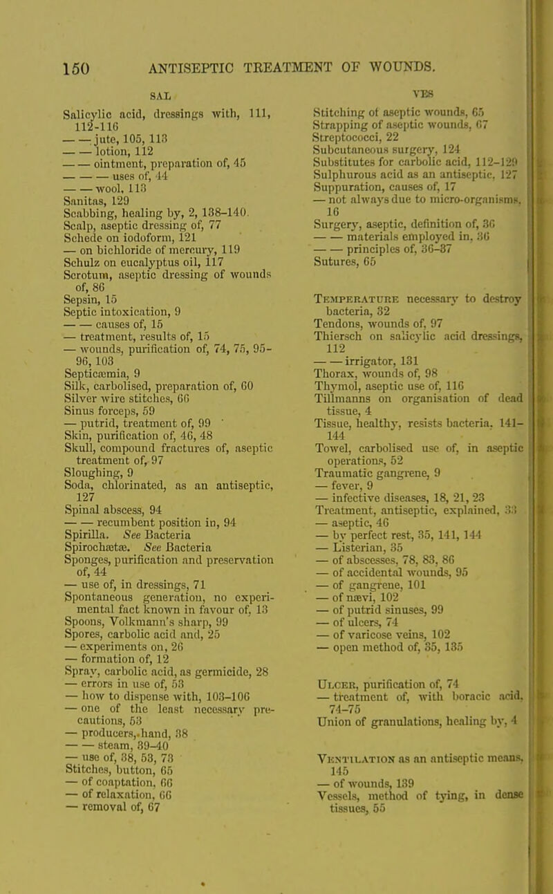 SAL Salicylic acid, dressings with, 111, 112-11G jute, 105, 118 lotion, 112 ointment, preparation of, 45 uses of, M wool, 113 Sanitas, 129 Scabbing, healing by, 2, 138-140. Scalp, aseptic dressing of, 77 Schede on iodoform, 121 — on bichloride of mercury, 119 Schulz on eucalyptus oil, 117 Scrotum, aseptic dressing of wounds of, 86 Sepsin, 15 Septic intoxication, 9 causes of, 15 — treatment, results of, 15 — wounds, purification of, 74, 75, 95- 96,103 Septica;mia, 9 Silk, carbolised, preparation of, 60 Silver wire stitches, 66 Sinus forceps, 59 — putrid, treatment of, 99 Skin, purification of, 46, 48 Skull, compound fractures of, aseptic treatment of, 97 Sloughing, 9 Soda, chlorinated, as an antiseptic, 127 Spinal abscess, 94 recumbent position in, 94 Spirilla. See Bacteria Spirocha:ta3. See Bacteria Sponges, purification and preservation of, 44 — use of, in dressings, 71 Spontaneous generation, no experi- mental fact known in favour of, 13 Spoons, Volkmann's sharp, 99 Spores, carbolic acid and, 25 — experiments on. 26 — formation of, 12 Spray, carbolic acid, as germicide, 28 — errors in use of, 53 — how to dispense with, 103-106 — one of the least necessary pre- cautions, 53 — producers,.hand, 38 steam, 39-40 — use of, 38, 53, 73 Stitches, button, 65 — of coaptation. 66 — of relaxation, 66 — removal of, 67 VEB Stitching of aseptic wounds, G5 Strapping of aseptic wounds, 67 Streptococci, 22 Subcutaneous surgery, 124 Substitutes for carbolic acid, 112-129 Sulphurous acid as an antiseptic. 127 Suppuration, causes of, 17 — not always due to micro-organismR. 16 Surgery, aseptic, definition of, 36 materials employed in, 36 principles of, 36-37 Sutures, 65 Temperature necessary to destroy bacteria, 32 Tendons, wounds of, 97 Thiersch on salicylic acid dressings, 112 irrigator, 131 Thorax, wounds of, 98 Thymol, aseptic use of, 116 Tillmanns on organisation of dead tissue, 4 Tissue, healthy, resists bacteria. 141— 144 Towel, carbolised use of, in aseptic operations, 52 Traumatic gangrene, 9 — fever, 9 — infective diseases, 18, 21, 23 Treatment, antiseptic, explained, 33 — aseptic, 46 — by perfect rest, 35, 141,144 — Listerian, 35 — of abscesses, 78, 83, 86 — of accidental wounds, 95 — of gangrene, 101 — of nsevi, 102 — of putrid sinuses, 99 — of ulcers, 74 — of varicose veins, 102 — open method of, 35, 135 Ulcer, purification of, 74 — treatment of, witli boracic acid, 74-75 Union of granulations, healing by, 4 Ventilation as an antiseptic means, 145 — of wounds, 139 Vessels, method of tying, in dense tissues, 55