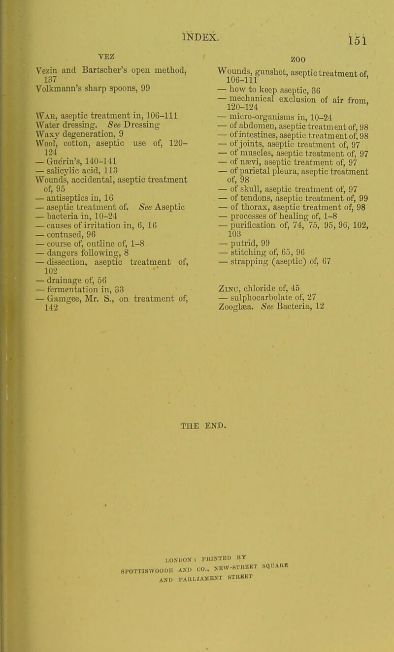 151 VEZ Vezin and Bartscher's open method, 137 Volkmann's sharp spoons, 99 War, aseptic treatment in, 106-111 Water dressing. See Dressing- Waxy degeneration, 9 Wool, cotton, aseptic use of, 120- 124 — Gue'rin's, 140-141 — salic)'lic acid, 113 Wounds, accidental, aseptic treatment of, 95 — antiseptics in, 16 — aseptic treatment of. See Aseptic — bacteria in, 10-24 — causes of irritation in, 6, 16 — contused, 96 — course of, outline of, 1-8 — dangers following, 8 — dissection, aseptic treatment of, 102 — drainage of, 56 — fermentation in, 33 — Gamgee, Mr. S., on treatment of, 142 ZOO Wounds, gunshot, aseptic treatment of, 106-111 — how to keep aseptic, 36 — mechanical exclusion of air from. 120-124 — micro-organisms in, 10-24 — of abdomen, aseptic treatment of, 98 — of intestines, aseptic treatment of, 98 — of joints, aseptic treatment of, 97 — of muscles, aseptic treatment of, 97 — of noeyi, aseptic treatment of, 97 — of parietal pleura, aseptic treatment of, 98 — of skull, aseptic treatment of, 97 — of tendons, aseptic treatment of, 99 — of thorax, aseptic treatment of, 98 — processes of healing of, 1-8 — purification of, 74, 75, 95, 96, 102, 103 — putrid, 99 — stitching of, 65, 96 — strapping (aseptic) of, 67 Zinc, chloride of, 45 — sulphocarbolate of, 27 Zooglaea. See Bacteria, 12 THE END. COSDOS I P1USTBD IIY sPOMiswooOT am. co.. oir-mw sqbaim A.N I. rAHI.IA.MB.NT STKKKT