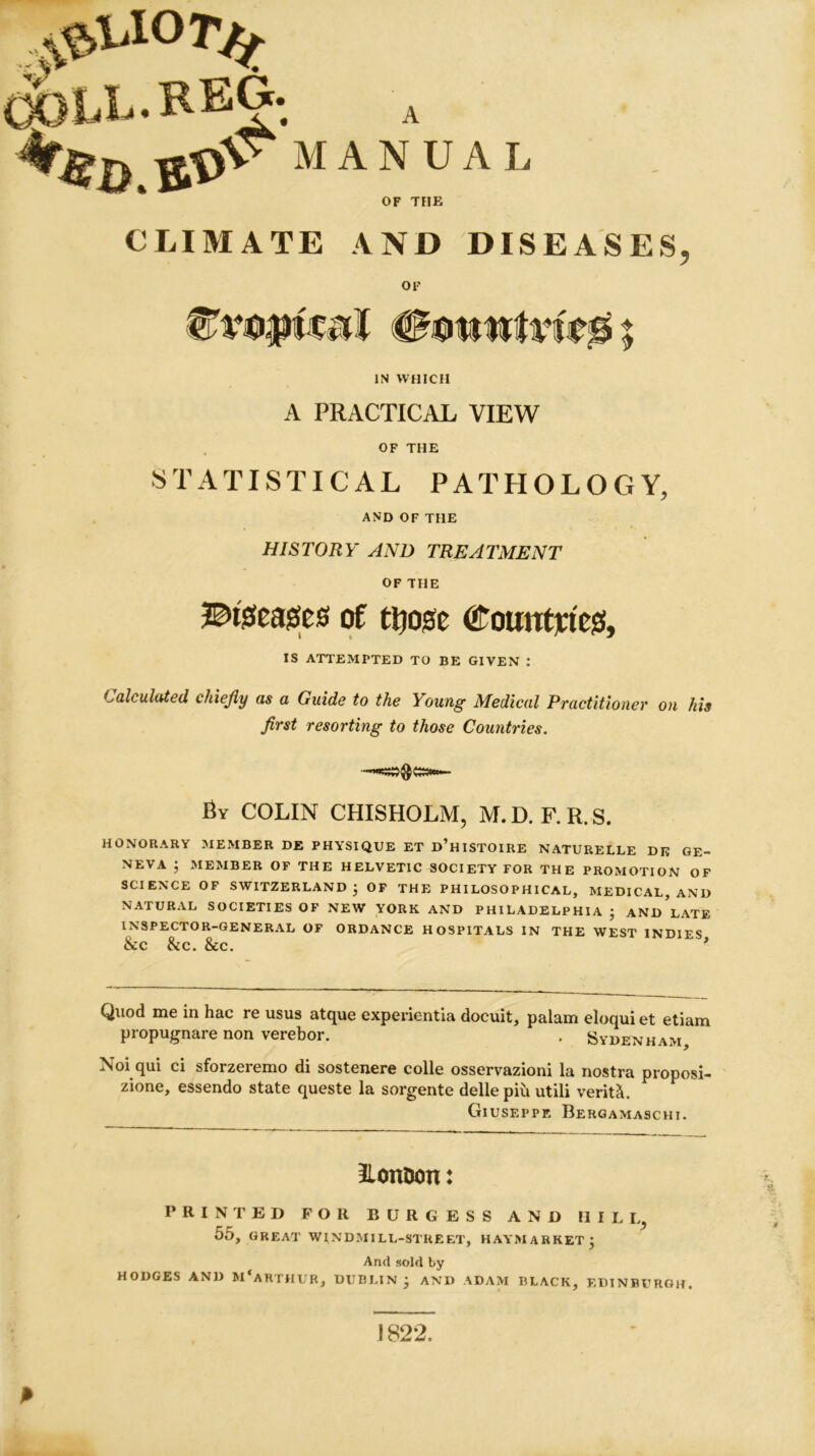 OOLL.REG. A ‘*fifi,#r‘MANUAL pUOT/f OF THE CLIMATE AND DISEASES, OF 4£ottttfvfe ♦ * IN WHICH A PRACTICAL VIEW OF THE STATISTICAL PATHOLOGY, AND OF THE HISTORY AND TREATMENT OF THE ©tseasses of ttjosc (f’ountjricsf, IS ATTEMPTED TO BE GIVEN : Calculated chiefly as a Guide to the Young Medical Practitioner on his first resorting to those Countries. By COLIN CHISHOLM, M. D. F. R. S. HONORARY MEMBER DE PHYSIQUE ET D’HISTOIRE NATURELLE Dli GE- NEVA 5 MEMBER OF THE HELVETIC SOCIETY FOR THE PROMOTION OF SCIENCE OF SWITZERLAND } OF THE PHILOSOPHICAL, MEDICAL, AND NATURAL SOCIETIES OF NEW YORK AND PHILADELPHIA ; ANDLATE INSPECTOR-GENERAL OF ORDANCE HOSPITALS IN THE WEST INDIES &c be. &C. * Quod me in hac re usus atque experientia docuit, palam eloqui et etiam propugnare non verebor. , Sydenham, N°i qui ci sforzeremo di sostenere colie osservazioni la nostra proposi- zione, essendo state queste la sorgente delle pm utili verity. Giuseppe Bergamaschi. Iloniwn: PRINTED FOR BURGESS AND HILL, 55, GREAT WINDMILL-STREET, H AY MARKET j And sold by HODGES AND MCARTHUR, DUBLIN j AND ADAM BLACK, EDINBURGH. 1822.