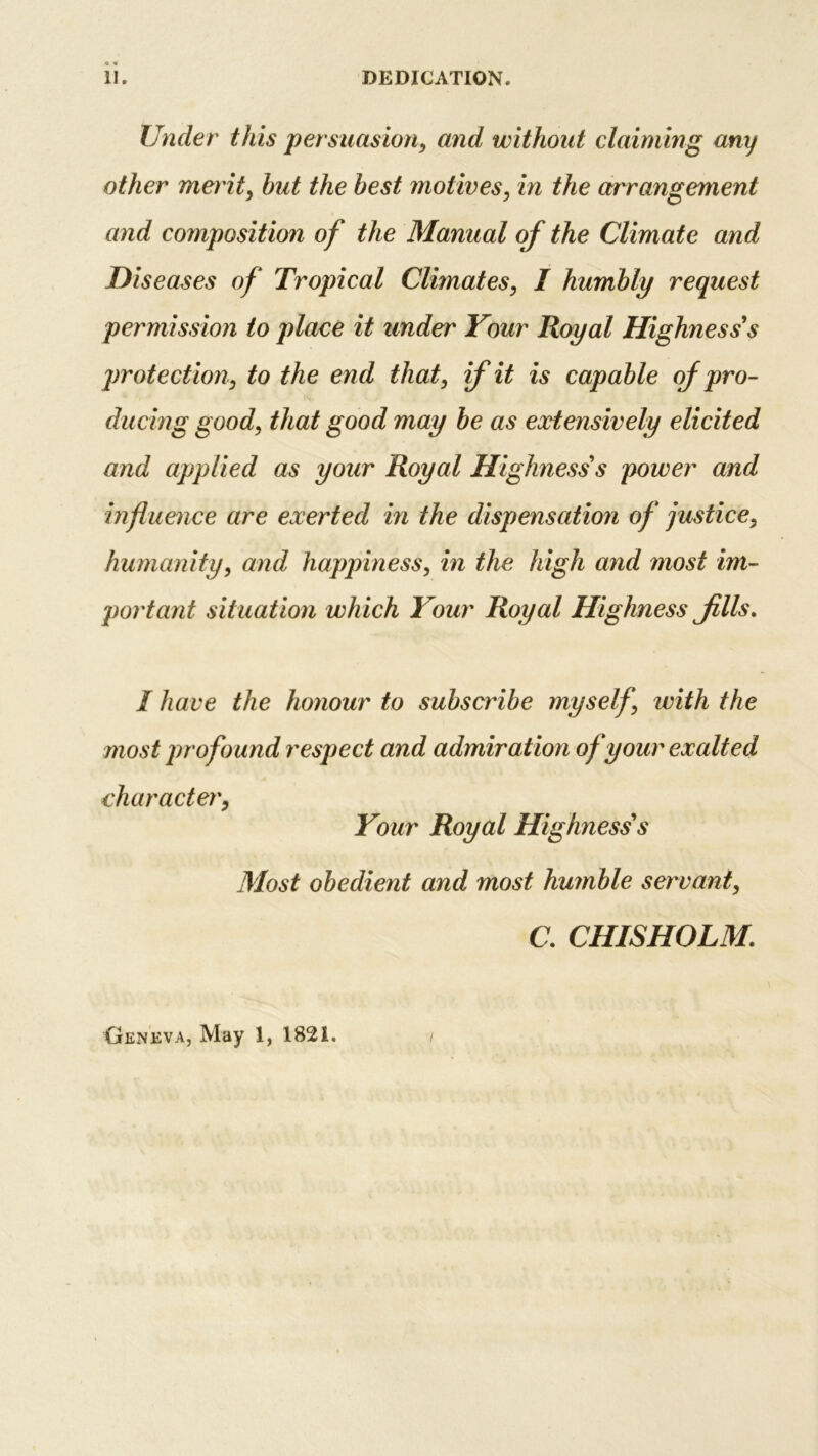 II. DEDICATION. Under this persuasion, and without claiming any other merit, hut the best motives, in the arrangement and composition of the Manual of the Climate and Diseases of Tropical Climates, I humbly request permission to place it under Your Royal Highness's protection, to the end that, if it is capable of pro- ducing good, that good may be as extensively elicited and applied as your Royal Highnesss power and influence are exerted in the dispensation of justice, humanity, and happiness, in the high and most im- portant situation which Your Royal Highness Jills. / have the honour to subscribe myself, with the most profound respect and admiration of your exalted character, Your Royal Highness's Most obedient and most humble servant, C. CHISHOLM;