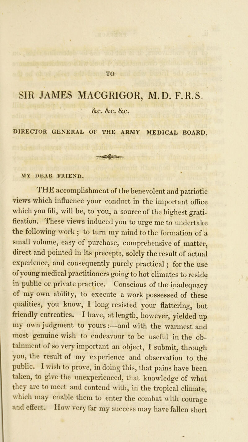 SIR JAMES MACGRIGOR, M.D. F.R.S. &c. &c. &c. DIRECTOR GENERAL OF THE ARMY MEDICAL BOARD. MY DEAR FRIEND. THE accomplishment of the benevolent and patriotic views which influence your conduct in the important office which you fill, will be, to you, a source of the highest grati- fication. These views induced you to urge me to undertake the following work ; to turn my mind to the formation of a small volume, easy of purchase, comprehensive of matter, direct and pointed in its precepts, solely the result of actual experience, and consequently purely practical; for the use of young medical practitioners going to hot climates to reside in public or private practice. Conscious of the inadequacy of my own ability, to execute a work possessed of these qualities, you know, I long resisted your flattering, but friendly entreaties. I have, at length, however, yielded up my own judgment to yours and with the warmest and most genuine wish to endeavour to be useful in the ob- tainment of so very important an object, I submit, through you, the result of my experience and observation to the public. I wash to prove, in doing this, that pains have been taken, to give the unexperienced, that knowledge of what they are to meet and contend with, in the tropical climate, which may enable them to enter the combat w ith courage and eftect. How very tar my success may have fallen short
