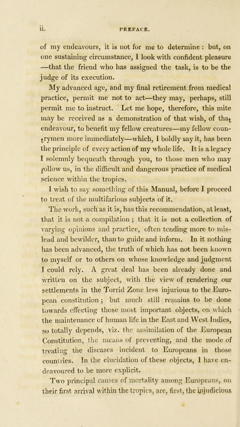 of my endeavours, it is not for me to determine : but, on one sustaining circumstance, I look with confident pleasure —that the friend who has assigned the task, is to be the judge of its execution. My advanced age, and my final retirement from medical practice, permit me not to act—they may, perhaps, still permit me to instruct. Let me hope, therefore, this mite may be received as a demonstration of that wish, of tha^ endeavour, to benefit my fellow creatures—my fellow coun- trymen more immediately—which, I boldly say it, has been the principle of every action of my whole life. It is a legacy I solemnly bequeath through you, to those men who may follow us, in the difficult and dangerous practice of medical science within the tropics. I wish to say something of this Manual, before I proceed to treat of the multifarious subjects of it. The work, such as it is, has this recommendation, at least, that it is not a compilation ; that it is not a collection of varying opinions and practice, often tending more to mis- lead and bewilder, than to guide and inform. In it nothing has been advanced, the truth of which has not been known to myself or to others on whose knowledge and judgment I could rely. A great deal has been already done and written on the subject, with the view of rendering our settlements in the Torrid Zone less injurious to the Euro- pean constitution ; but much still remains to be done towards effecting those most important objects, on which the maintenance of human life in the East and West Indies, so totally depends, viz. the assimilation of the European Constitution, the means of preventing, and the mode of treating the diseases incident to Europeans in those countries. In the elucidation of these objects, I have en- deavoured to be more explicit. Two principal causes of mortality among Europeans, on their first arrival within the tropics, are, first, the injudicious