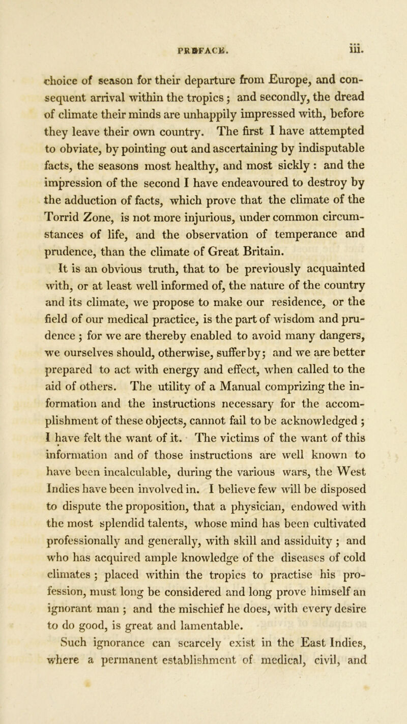 choice of season for their departure from Europe, and con- sequent arrival within the tropics; and secondly, the dread of climate their minds are unhappily impressed with, before they leave their own country. The first I have attempted to obviate, by pointing out and ascertaining by indisputable facts, the seasons most healthy, and most sickly : and the impression of the second I have endeavoured to destroy by the adduction of facts, which prove that the climate of the Torrid Zone, is not more injurious, under common circum- stances of life, and the observation of temperance and prudence, than the climate of Great Britain. It is an obvious truth, that to be previously acquainted with, or at least well informed of, the nature of the country and its climate, we propose to make our residence, or the field of our medical practice, is the part of wisdom and pru- dence ; for we are thereby enabled to avoid many dangers, we ourselves should, otherwise, suffer by; and we are better prepared to act with energy and effect, when called to the aid of others. The utility of a Manual comprizing the in- formation and the instructions necessary for the accom- plishment of these objects, cannot fail to be acknowledged ; I have felt the want of it. The victims of the want of this information and of those instructions are well known to have been incalculable, during the various wars, the West Indies have been involved in. I believe few will be disposed to dispute the proposition, that a physician, endowed with the most splendid talents, whose mind has been cultivated professionally and generally, with skill and assiduity ; and who has acquired ample knowledge of the diseases of cold climates ; placed within the tropics to practise his pro- fession, must long be considered and long prove himself an ignorant man ; and the mischief he does, with every desire to do good, is great and lamentable. Such ignorance can scarcely exist in the East Indies, where a permanent establishment of medical, civil, and