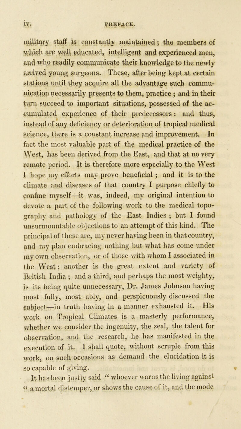 military staff is constantly maintained; the members of which are well educated, intelligent and experienced men, and who readily communicate their knowledge to the newly arrived young surgeons. These, after being kept at certain stations until they acquire all the advantage such commu- nication necessarily presents to them, practice ; and in their turn succeed to important situations, possessed of the ac- cumulated experience of their predecessors : and thus, instead of any deficiency or deterioration of tropical medical science, there is a constant increase and improvement. In fact the most valuable part of the medical practice of the West, has been derived from the East, and that at no very remote period. It is therefore more especially to the West i hope my efforts may prove beneficial ; and it is to the climate and diseases of that country I purpose chiefly to confine myself—it was, indeed, my original intention to devote a part of the following work to the medical topo- graphy and pathology of the East Indies ; but I found unsurmountable objections to an attempt of this kind. The principal of these are, my never having been in that country, and my plan embracing nothing but what has come under my own observation, or of those with whom I associated in the West; another is the great extent and variety of British India; and a third, and perhaps the most weighty, is its being quite unnecessary. Dr. James Johnson having most fully, most ably, and perspicuously discussed the subject—in truth having in a manner exhausted it. His work on Tropical Climates is a masterly performance, whether we consider the ingenuity, the zeal, the talent for observation, and the research, he has manifested in the execution of it. I shall quote, without scruple from this work, on such occasions as demand the elucidation it is so capable of giving. It has been justly said “ whoever warns the living against “ a mortal distemper, or shows the cause of it, and the mode