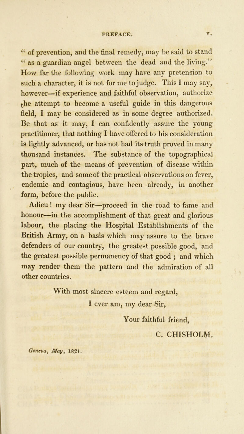 u of prevention, and the final remedy, may be said to stand u as a guardian angel between the dead and the living.” How far the following work may have any pretension to such a character, it is not for me to judge. This I may say, however—if experience and faithful observation, authorize the attempt to become a useful guide in this dangerous field, I may be considered as in some degree authorized. Be that as it may, I can confidently assure the young practitioner, that nothing I have offered to his consideration is lightly advanced, or has not had its truth proved in many thousand instances. The substance of the topographical part, much of the means of prevention of disease within the tropics, and some of the practical observations on fever, endemic and contagious, have been already, in another form, before the public. Adieu! my dear Sir—proceed in the road to fame and honour—in the accomplishment of that great and glorious labour, the placing the Hospital Establishments of the British Army, on a basis which may assure to the brave defenders of our country, the greatest possible good, and the greatest possible permanency of that good ; and which may render them the pattern and the admiration of all other countries. With most sincere esteem and regard, I ever am, my dear Sir, Your faithful friend, C. CHISHOLM, Geneva, May, 1821,