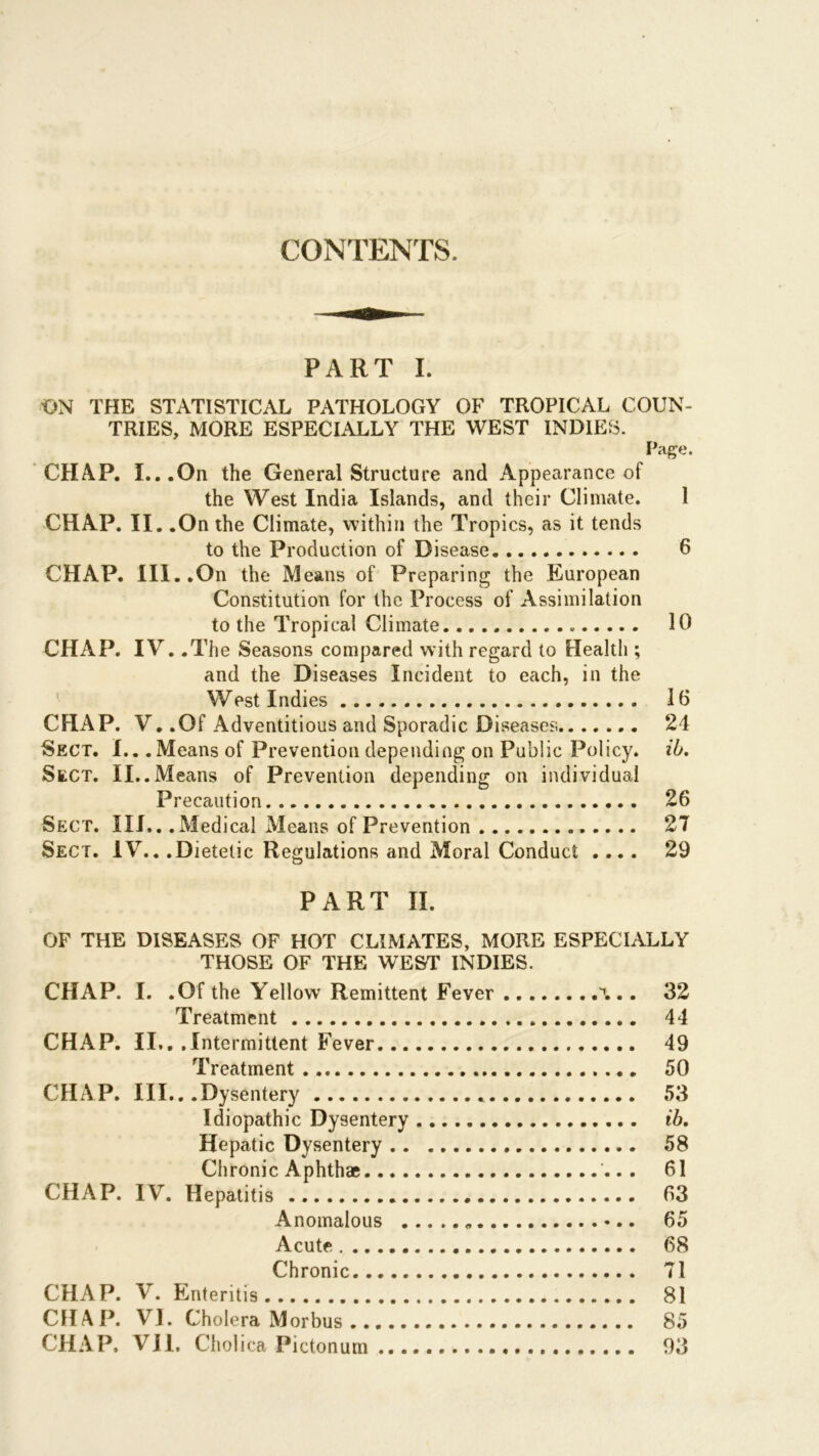 CONTENTS. PART I. ON THE STATISTICAL PATHOLOGY OF TROPICAL COUN- TRIES, MORE ESPECIALLY THE WEST INDIES. Page. CHAP. I...On the General Structure and Appearance of the West India Islands, and their Climate. 1 CHAP. II. .On the Climate, within the Tropics, as it tends to the Production of Disease 6 CHAP. III..On the Means of Preparing the European Constitution for the Process of Assimilation to the Tropical Climate 10 CHAP. IV. .The Seasons compared with regard to Health ; and the Diseases Incident to each, in the West Indies 16 CHAP. V. .Of Adventitious and Sporadic Diseases 24 Sect. I.. .Means of Prevention depending on Public Policy, ib. Sect. II..Means of Prevention depending on individual Precaution 26 Sect. III,. .Medical Means of Prevention 2T Sect. IV.. .Dietetic Regulations and Moral Conduct .... 29 PART II. OF THE DISEASES OF HOT CLIMATES, MORE ESPECIALLY THOSE OF THE WEST INDIES. CHAP. I. .Of the Yellow Remittent Fever .. 32 Treatment 44 CHAP. II.. .1 ntermittent Fever 49 Treatment 50 CHAP. III.. .Dysentery 53 Idiopathic Dysentery ib. Hepatic Dysentery 58 Chronic Aphthae 61 CHAP. IV. Hepatitis 63 Anomalous „ 65 Acute 68 Chronic 71 CHAP. V. Enteritis 81 CHAP. VJ. Cholera Morbus 85