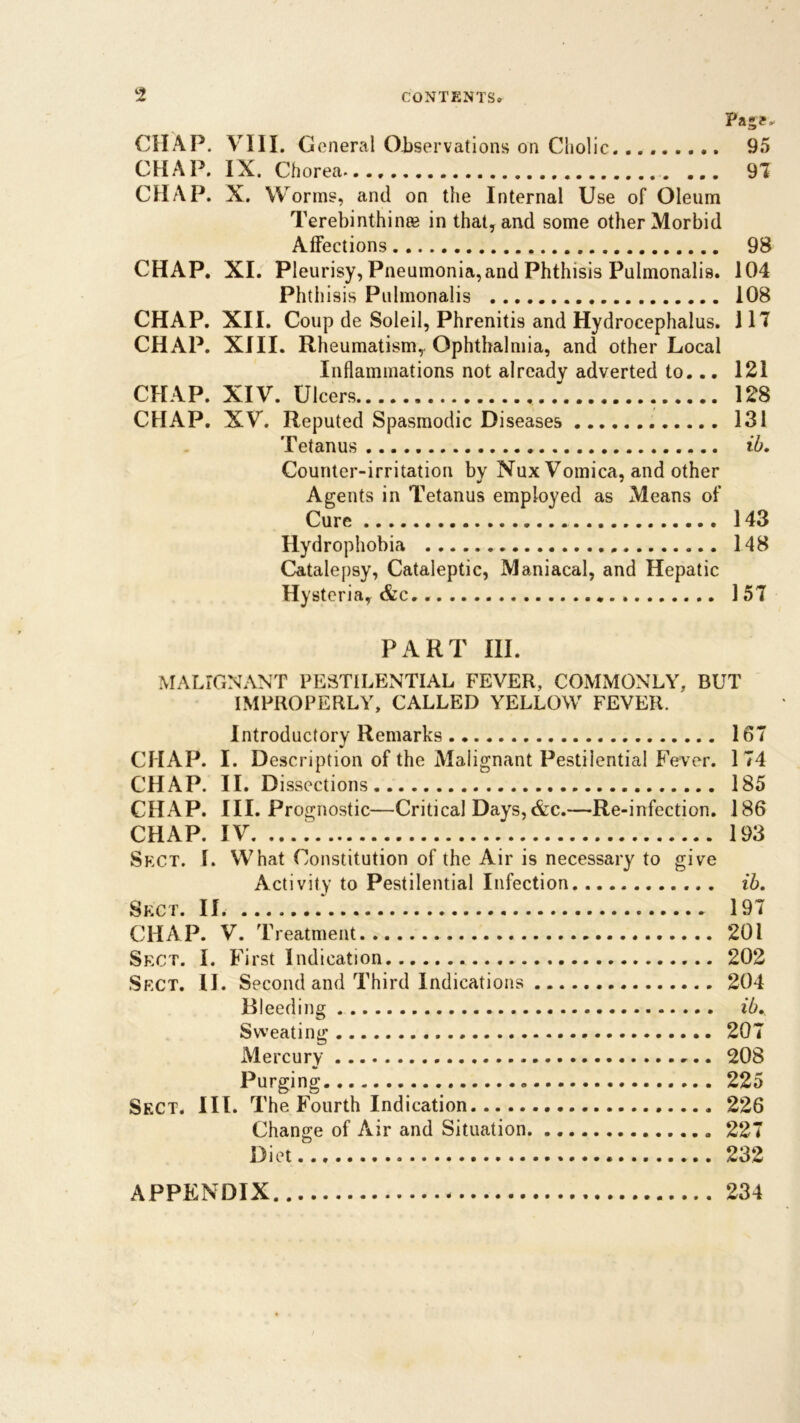 Page. CHAP. VIII. General Observations on Cholic......... 95 CHAP. IX. Chorea..., ... 9! CHAP. X. W orms, and on the Internal Use of Oleum Terebinthince in that, and some other Morbid Affections 98 CHAP. XI. Pleurisy, Pneumonia,and Phthisis Pulmonalis. 104 Phthisis Pulmonalis 108 CHAP. XII. Coup de Soleil, Phrenitis and Hydrocephalus. 1 IT CHAP. XIII. Rheumatism, Ophthalmia, and other Local Inflammations not already adverted to... 121 CHAP. XIV. Ulcers 128 CHAP. XV. Reputed Spasmodic Diseases 131 Tetanus ib. Counter-irritation by Nux Vomica, and other Agents in Tetanus employed as Means of Cure 143 Hydrophobia 148 Catalepsy, Cataleptic, Maniacal, and Hepatic Hysteria, &c. 15T PART III. MALIGNANT PESTILENTIAL FEVER, COMMONLY, BUT IMPROPERLY, CALLED YELLOW FEVER. Introductory Remarks 167 CHAP. I. Description of the Malignant Pestilential Fever. 174 CHAP. II. Dissections 185 CHAP. III. Prognostic—Critical Days,&c.—Re-infection. 186 CHAP. IV. 193 Sect. 1. What Constitution of the Air is necessary to give Activity to Pestilential Infection ib. Sect. II 197 CHAP. V. Treatment 201 Sect. I. First Indication 202 Sect. II. Second and Third Indications 204 Bleeding ib. Sweating 207 Mercury 208 Purging 225 Sect. III. The Fourth Indication 226 Change of Air and Situation 227 Diet 232 APPENDIX 234