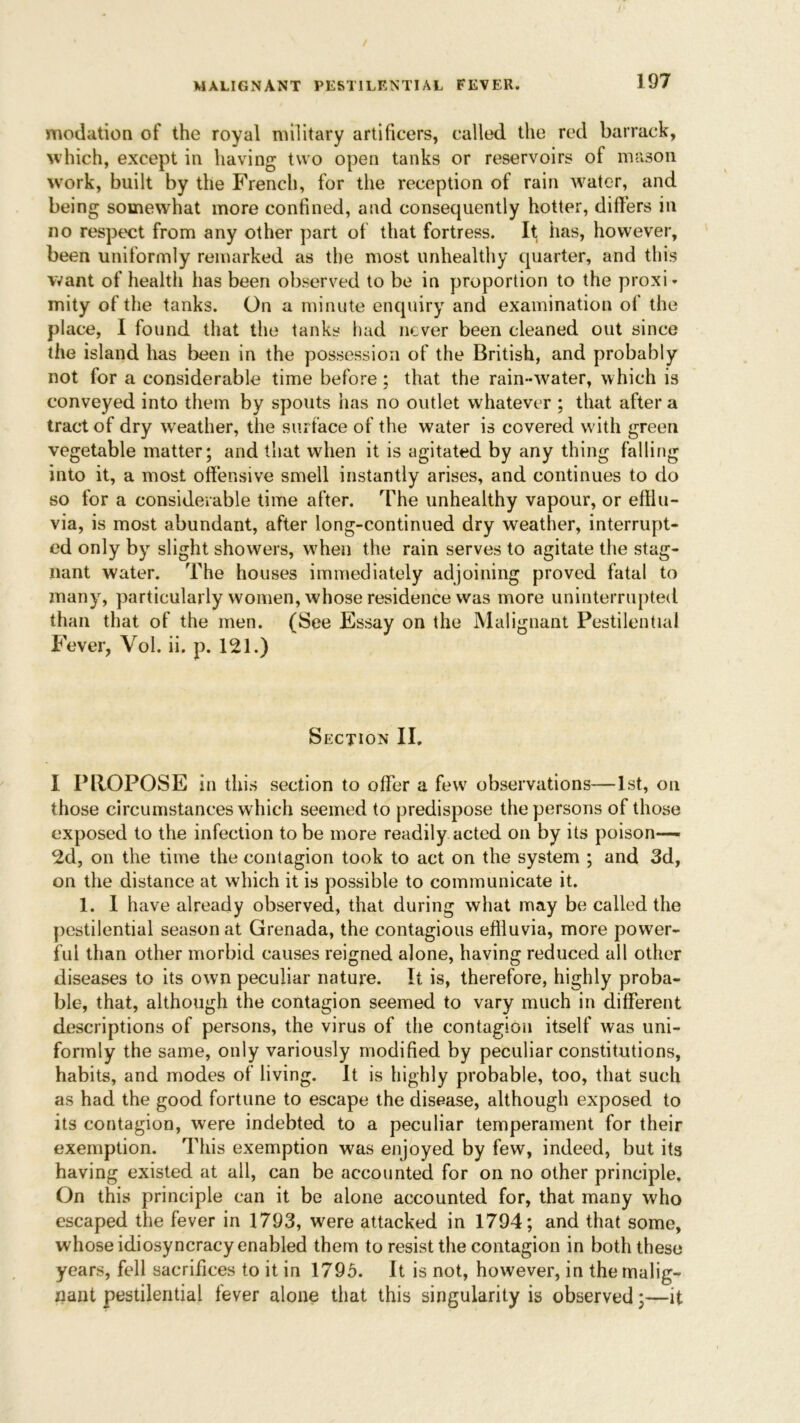 modation of the royal military artificers, called the red barrack, which, except in having two open tanks or reservoirs of mason work, built by the French, for the reception of rain water, and being somewhat more confined, and consequently hotter, differs in no respect from any other part of that fortress. It has, however, been uniformly remarked as the most unhealthy quarter, and this want of health has been observed to be in proportion to the proxi- mity of the tanks. On a minute enquiry and examination of the place, I found that the tanks had never been cleaned out since the island has been in the possession of the British, and probably not for a considerable time before; that the rain-water, which is conveyed into them by spouts has no outlet whatever ; that after a tract of dry weather, the surface of the water is covered with green vegetable matter; and that when it is agitated by any thing falling into it, a most offensive smell instantly arises, and continues to do so for a considerable time after. The unhealthy vapour, or efflu- via, is most abundant, after long-continued dry weather, interrupt- ed only by slight showers, when the rain serves to agitate the stag- nant water. The houses immediately adjoining proved fatal to many, particularly women, whose residence was more uninterrupted than that of the men. (See Essay on the Malignant Pestilential Fever, Vol. ii. p. 121.) Section II. I PROPOSE in this section to offer a few observations—1st, on those circumstances which seemed to predispose the persons of those exposed to the infection to be more readily acted on by its poison- ed, on the time the contagion took to act on the system ; and 3d, on the distance at which it is possible to communicate it. 1. I have already observed, that during what may be called the pestilential season at Grenada, the contagious effluvia, more power- ful than other morbid causes reigned alone, having reduced all other diseases to its own peculiar nature. It is, therefore, highly proba- ble, that, although the contagion seemed to vary much in different descriptions of persons, the virus of the contagion itself was uni- formly the same, only variously modified by peculiar constitutions, habits, and inodes of living. It is highly probable, too, that such as had the good fortune to escape the disease, although exposed to its contagion, were indebted to a peculiar temperament for their exemption. This exemption was enjoyed by few, indeed, but its having existed at all, can be accounted for on no other principle. On this principle can it be alone accounted for, that many who escaped the fever in 1793, were attacked in 1794; and that some, whose idiosyncracy enabled them to resist the contagion in both these years, fell sacrifices to it in 1795. It is not, however, in the malig- nant pestilential fever alone that this singularity is observed;—it
