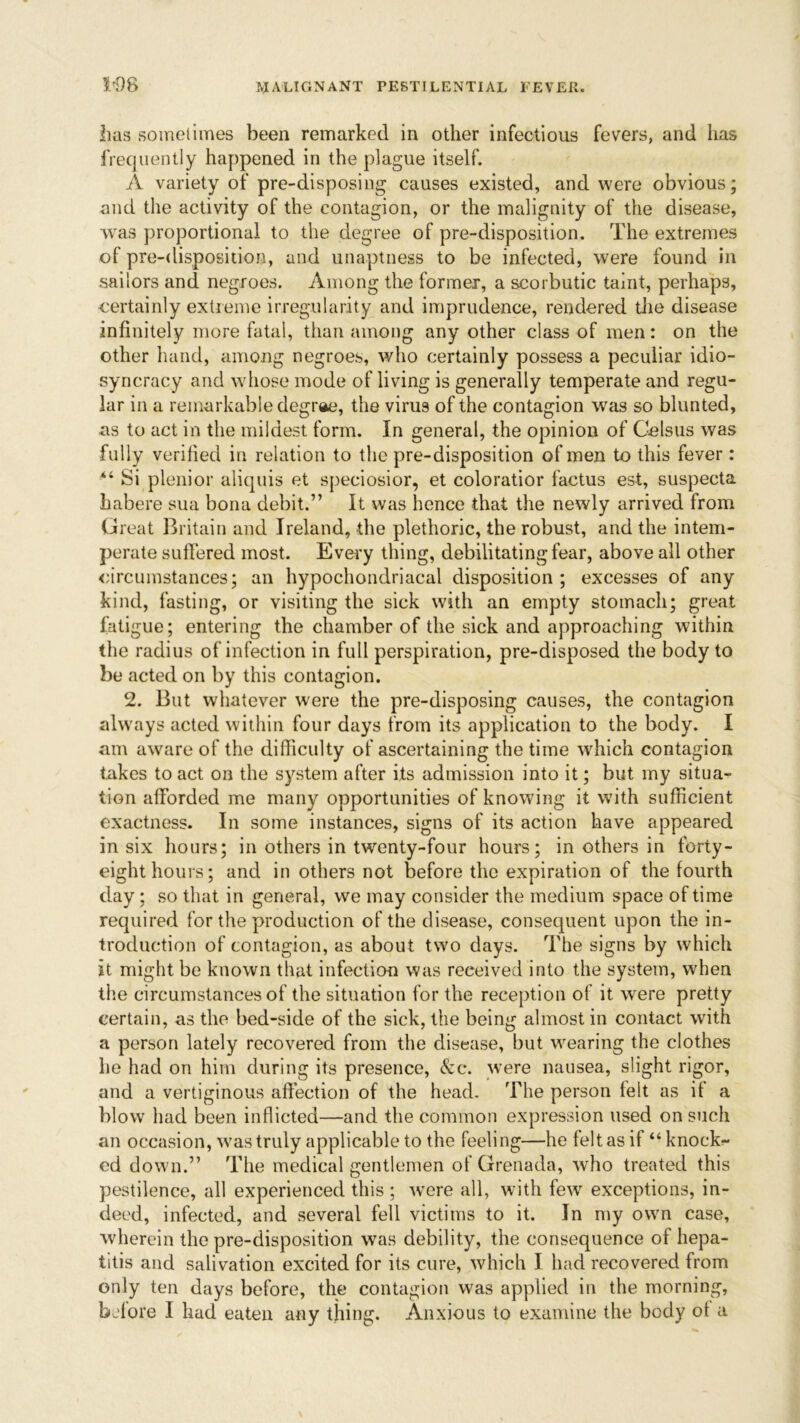 lias sometimes been remarked in other infectious fevers, and lias frequently happened in the plague itself. A variety of pre-disposing causes existed, and were obvious; and the activity of the contagion, or the malignity of the disease, was proportional to the degree of pre-disposition. The extremes of pre-disposition, and unaptness to be infected, were found in sailors and negroes. Among the former, a scorbutic taint, perhaps, certainly extreme irregularity and imprudence, rendered the disease infinitely more fatal, than among any other class of men: on the other hand, among negroes, who certainly possess a peculiar idio- syncracy and whose mode of living is generally temperate and regu- lar in a remarkable degree, the virus of the contagion was so blunted, as to act in the mildest form. In general, the opinion of Celsus was fully verified in relation to the pre-disposition of men to this fever : “ Si plenior aliquis et speciosior, et coloratior factus est, suspecta habere sua bona debit.” It was hence that the newly arrived from Great Britain and Ireland, the plethoric, the robust, and the intem- perate suffered most. Every thing, debilitating fear, above all other circumstances; an hypochondriacal disposition ; excesses of any kind, fasting, or visiting the sick with an empty stomach; great fatigue; entering the chamber of the sick and approaching within the radius of infection in full perspiration, pre-disposed the body to be acted on by this contagion. 2. But whatever were the pre-disposing causes, the contagion always acted within four days from its application to the body. I am aware of the difficulty of ascertaining the time which contagion takes to act on the system after its admission into it; but my situa- tion afforded me many opportunities of knowing it with sufficient exactness. In some instances, signs of its action have appeared in six hours; in others in twenty-four hours; in others in forty- eight hours; and in others not before the expiration of the fourth day; so that in general, we may consider the medium space of time required for the production of the disease, consequent upon the in- troduction of contagion, as about two days. The signs by which it might be known that infection was received into the system, when the circumstances of the situation for the reception of it were pretty certain, as the bed-side of the sick, the being almost in contact with a person lately recovered from the disease, but wearing the clothes he had on him during its presence, &c. were nausea, slight rigor, and a vertiginous affection of the head. The person felt as if a blow had been inflicted—and the common expression used on such an occasion, was truly applicable to the feeling—he felt as if “ knock- ed down.” The medical gentlemen of Grenada, who treated this pestilence, all experienced this ; were all, with few exceptions, in- deed, infected, and several fell victims to it. In my own case, wherein the pre-disposition was debility, the consequence of hepa- titis and salivation excited for its cure, which I had recovered from only ten days before, the contagion was applied in the morning, before I had eaten any thing. Anxious to examine the body of a