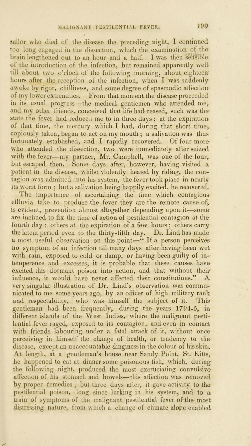 sailor who died of the disease the preceding night, I continued too long engaged in the dissection, which the examination of the brain lengthened out to an hour and a half. 1 was then sensible ot the introduction of the infection, but remained apparently well till about two o’clock of the following morning, about eighteen hours alter the reception of the infection, when I was suddenly awoke by rigor, chilliness, and some degree of spasmodic affection of my lower extremities. From that moment the disease proceeded in its usual progress—the medical gentlemen who attended me, and my other friends, conceived that life had ceased, such was the state the fever had reduced me to in three days ; at the expiration of that time, the mercury which I had, during that short time,, copiously taken, began to act on my mouth ; a salivation was thus fortunately established, and I rapidly recovered. Of four more* who attended the dissection, two were immediately after seized with the fever—my partner, Mr. Campbell, was one of the four, but escaped then. Some days after, however, having visited a patient in the disease, whilst violently heated by riding, the con- tagion was admitted into his system, the fever took place in nearly its worst form ; but a salivation being happily excited, he recovered. The importance of ascertaining the time which contagious effluvia take to produce the fever they are the remote cause of, is evident, prevention almost altogether depending upon it—some are inclined to fix the time of action of pestilential contagion at the fourth day : others at the expiration of a few hours; others carry the latent period even to the thirty-fifth day. Dr. Lind has made a most useful observation on this point—“ If a person perceives no symptom of an infection till many days after having been wet with rain, exposed to cold or damp, or having been guilty of in~ temperence and excesses, it is probable that these causes have excited this dormant poison into action, and that without their influence, it would have never affected their constitutions.” A very singular illustration of Dr. Lind’s observation was commu- nicated to me some years ago, by an officer of high military rank and respectability, who was himself the subject of it. This gentleman had been frequently, during the years 1794-5, in different islands of the West Indies, where the malignant pesti- lential fever raged, exposed to its contagion, and even in contact with friends labouring under a fatal attack of it, without once perceiving in himself the change of health, or tendency to the disease, except an unaccountable dinginess in the colour of his skin. At length, at a gentleman’s house near Sandy Point, St. Kitts, he happened to eat at dinner some poisonous fish, which, during- the following night, produced the most excruciating convulsive affection of his stomach and bowels—this affection was removed by proper remedies ; but three days after, it gave activity to the pestilential poison, long since lurking in his system, and to a train of symptoms of the malignant pestilential fever of the most distressing nature, from which a change of climate alope enabled