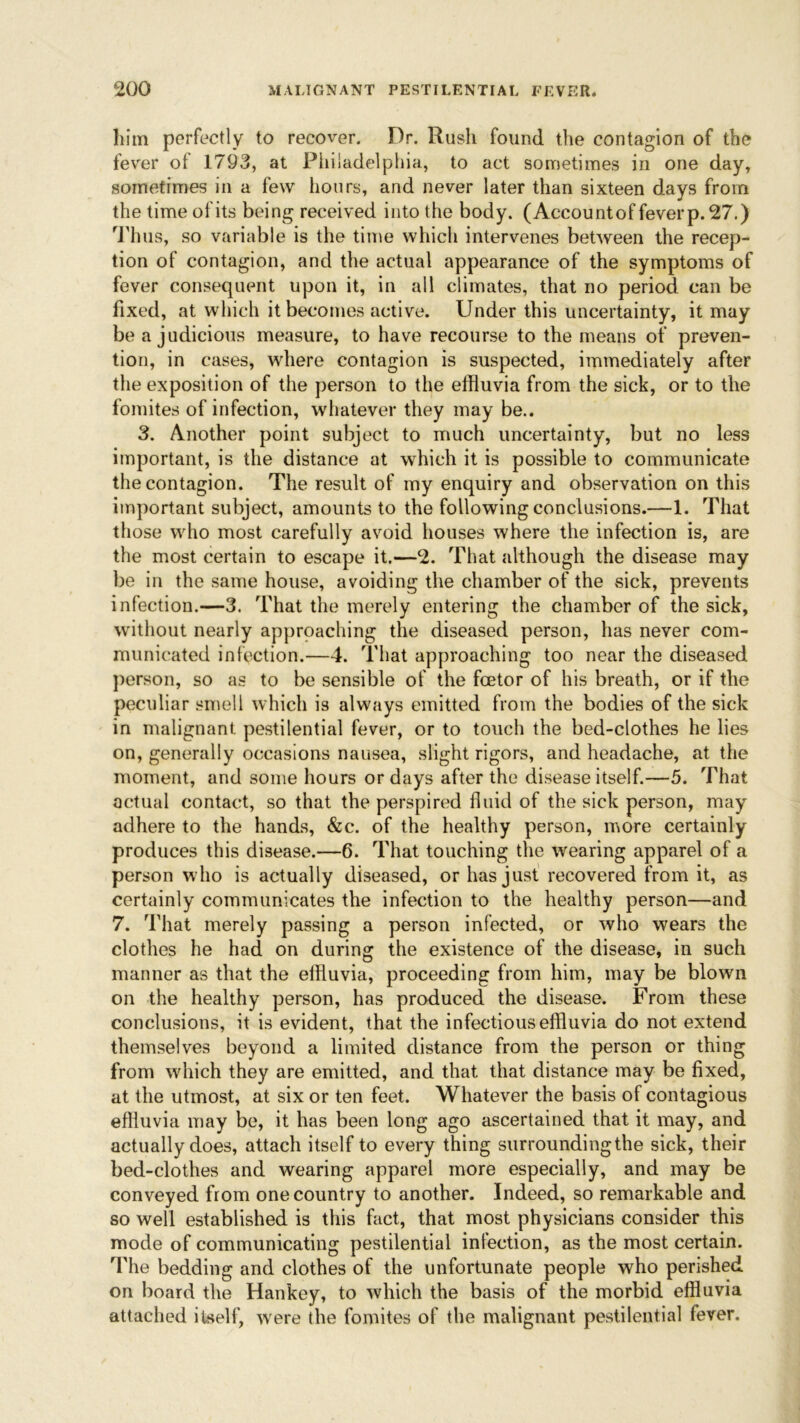 him perfectly to recover. Dr. Rush found the contagion of the fever of 1793, at Philadelphia, to act sometimes in one day, sometimes in a few hours, and never later than sixteen days from the time of its being received into the body. (Account of fever p. 27.) Thus, so variable is the time which intervenes between the recep- tion of contagion, and the actual appearance of the symptoms of fever consequent upon it, in all climates, that no period can be fixed, at which it becomes active. Under this uncertainty, it may be a judicious measure, to have recourse to the means of preven- tion, in cases, where contagion is suspected, immediately after the exposition of the person to the effluvia from the sick, or to the fomites of infection, whatever they may be.. 3. Another point subject to much uncertainty, but no less important, is the distance at which it is possible to communicate the contagion. The result of my enquiry and observation on this important subject, amounts to the following conclusions.—1. That those who most carefully avoid houses where the infection is, are the most certain to escape it.—2. That although the disease may be in the same house, avoiding the chamber of the vsick, prevents infection.—3. That the merely entering the chamber of the sick, without nearly approaching the diseased person, has never com- municated infection.—4. That approaching too near the diseased person, so as to be sensible of the fcetor of his breath, or if the peculiar smell which is always emitted from the bodies of the sick in malignant pestilential fever, or to touch the bed-clothes he lies on, generally occasions nausea, slight rigors, and headache, at the moment, and some hours or days after the disease itself.—5. That actual contact, so that the perspired fluid of the sick person, may adhere to the hands, &c. of the healthy person, more certainly produces this disease.—6. That touching the wearing apparel of a person who is actually diseased, or has just recovered from it, as certainly communicates the infection to the healthy person—and 7. That merely passing a person infected, or who wears the clothes he had on during the existence of the disease, in such manner as that the effluvia, proceeding from him, may be blown on the healthy person, has produced the disease. From these conclusions, it is evident, that the infectious effluvia do not extend themselves beyond a limited distance from the person or thing from which they are emitted, and that that distance may be fixed, at the utmost, at six or ten feet. Whatever the basis of contagious effluvia may be, it has been long ago ascertained that it may, and actually does, attach itself to every thing surrounding the sick, their bed-clothes and wearing apparel more especially, and may be conveyed from one country to another. Indeed, so remarkable and so well established is this fact, that most physicians consider this mode of communicating pestilential infection, as the most certain. The bedding and clothes of the unfortunate people who perished on board the Hankey, to which the basis of the morbid effluvia attached itself, were the fomites of the malignant pestilential fever.