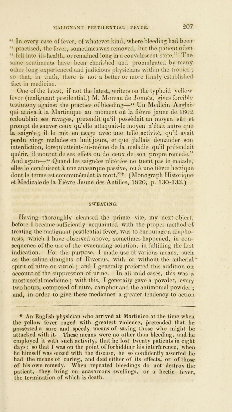 “ In every case of fever, of whatever kind, where bleeding had been “ practised, the fever, sometimes was removed, but the patient often “ fell into ill-health, or remained long in a convalescent state.” The same sentiments have been cherished and promulgated by many other long experienced and judicious physicians within the tropics ; so that, in truth, there is not a better or more firmly established fact in medicine. One of the latest, if not the latest, writers on the typhoid yellow fever (malignant pestilential,) M. Moreau de Jonnes, gives forcible testimony against the practice of bleeding—“ Un Mcdicin Anglais qui arriva a la Martinique au moment ou la fievre jaune de 1802 redoublait ses ravages, pretendit qidil possedait un moyen swr et prompt de sauver ceux qu’elle attaquait-Ie moyen n’etait autre quo la saigree; il le mit en usage avec une telle activitc, qu’il avait perdu vingt malades en huit jours, et que j’allais demander son interdiction, lorsqu’atteint-lui-meme do la maladie qu’il pretendait querir, il mourut de ses effets ou de ceux de son propre remede.” And again—“ Quand les saignees rciterces ne tuent pas le malade, elles le conduisent a, une anasarque passive, ou a, une fievre hectique dont le termecstcommuncmcnt la mort.”*' (Monograph Histoiique et Medicalede la Fievre Jaune des Antilles, 1820, p. 130-133.) SWEATING. Having thoroughly cleansed the prircue vim, my next object, before I became sufficiently acquainted with the proper method of treating the malignant pestilential fever, was to encourage a diapho- resis, which I have observed above, sometimes happened, in con- sequence of the use of the evacuating solution, in fulfilling the first indication. For this purpose, I made use of various means, such as the saline draughts of Riverius, with or without the cEtherial spirit of nitre or vitriol; and I generally preferred this addition on account of the suppression of urine. In all mild cases, this was a most useful medicine ; with this, I generally gave a powder, every two hours, composed of nitre, camphor and the antimonial powder ; and, in order to give these medicines a greater tendency to action * An English physician who arrived at Martinico at the time when the yellow lever raged with greatest violence, pretended that he possessed a sure and speedy means of saving those who might he attacked with it. These means were no other than bleeding, and he employed it with such activity, that he lost twenty patients in eight days: so that I was on the point of forbidding his interference, when he himself was seized with the disease, he so confidently asserted he had the means of curing, and died cither of its effects, or of those of his own remedy. When repeated bleedings do not destroy the patient, they bring on anasarcous swellings, or a hectic fever, the termination of which is death.