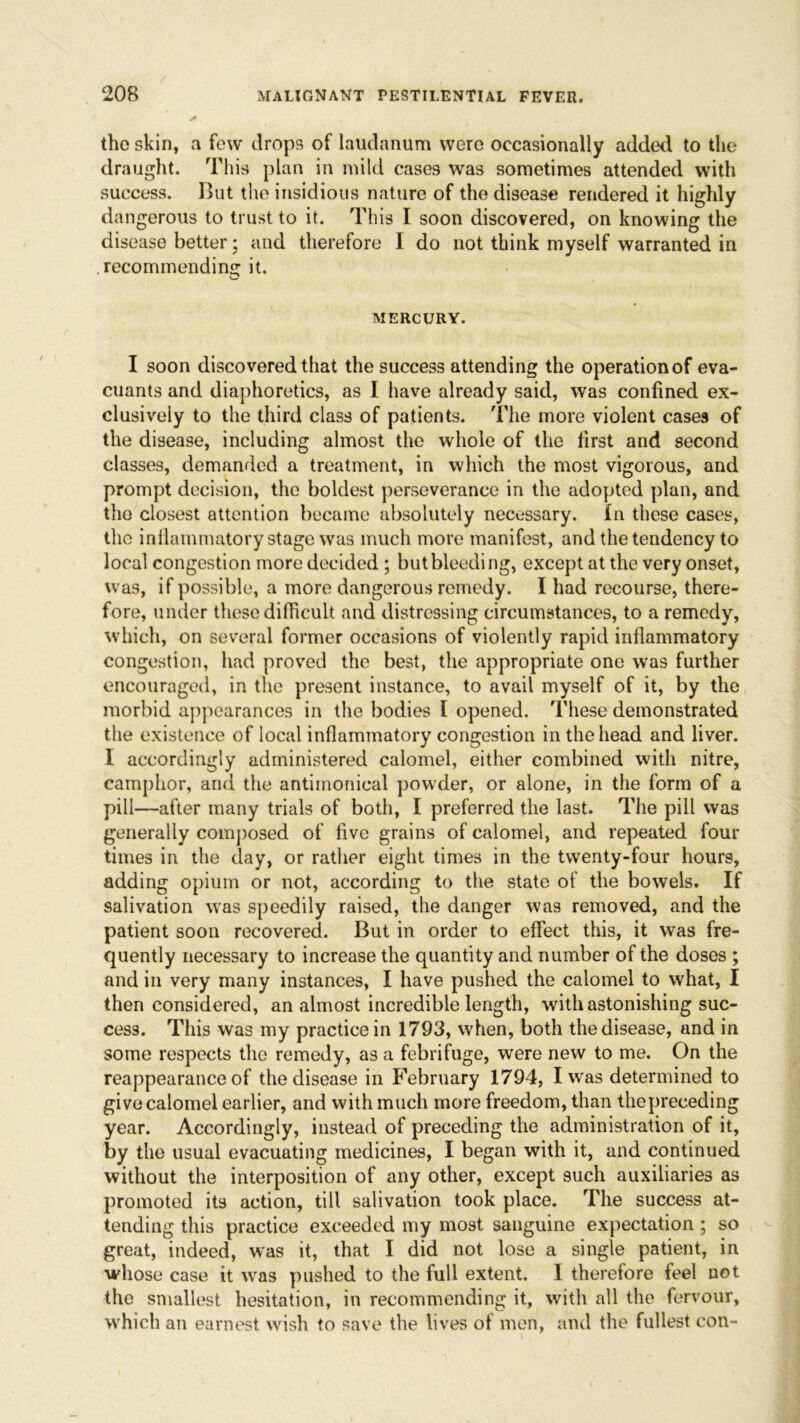 the skin, a few drops of laudanum were occasionally added to the draught. This plan in mild cases was sometimes attended with success. Hut the insidious nature of the disease rendered it highly dangerous to trust to it. This I soon discovered, on knowing the disease better; and therefore I do not think myself warranted iri . recommending it. MERCURY. I soon discovered that the success attending the operation of eva- cuants and diaphoretics, as I have already said, was confined ex- clusively to the third class of patients. The more violent cases of the disease, including almost the whole of the first and second classes, demanded a treatment, in which the most vigorous, and prompt decision, the boldest perseverance in the adopted plan, and the closest attention became absolutely necessary. In these cases, the inflammatory stage was much more manifest, and the tendency to local congestion more decided; but bleeding, except at the very onset, was, if possible, a more dangerous remedy. I had recourse, there- fore, under these difficult and distressing circumstances, to a remedy, which, on several former occasions of violently rapid inflammatory congestion, had proved the best, the appropriate one was further encouraged, in the present instance, to avail myself of it, by the morbid appearances in the bodies I opened. These demonstrated the existence of local inflammatory congestion in the head and liver. I accordingly administered calomel, either combined with nitre, camphor, and the antimonical powder, or alone, in the form of a pill—after many trials of both, I preferred the last. The pill was generally composed of five grains of calomel, and repeated four times in the day, or rather eight times in the twenty-four hours, adding opium or not, according to the state of the bowels. If salivation was speedily raised, the danger was removed, and the patient soon recovered. But in order to effect this, it was fre- quently necessary to increase the quantity and number of the doses ; and in very many instances, I have pushed the calomel to what, I then considered, an almost incredible length, with astonishing suc- cess. This was my practice in 1793, when, both the disease, and in some respects the remedy, as a febrifuge, were new to me. On the reappearance of the disease in February 1794, I was determined to give calomel earlier, and with much more freedom, than the preceding year. Accordingly, instead of preceding the administration of it, by the usual evacuating medicines, I began with it, and continued without the interposition of any other, except such auxiliaries as promoted its action, till salivation took place. The success at- tending this practice exceeded my most sanguine expectation; so great, indeed, was it, that I did not lose a single patient, in whose case it was pushed to the full extent. I therefore feel not the smallest hesitation, in recommending it, with all the fervour, which an earnest wish to save the lives of men, and the fullest con-