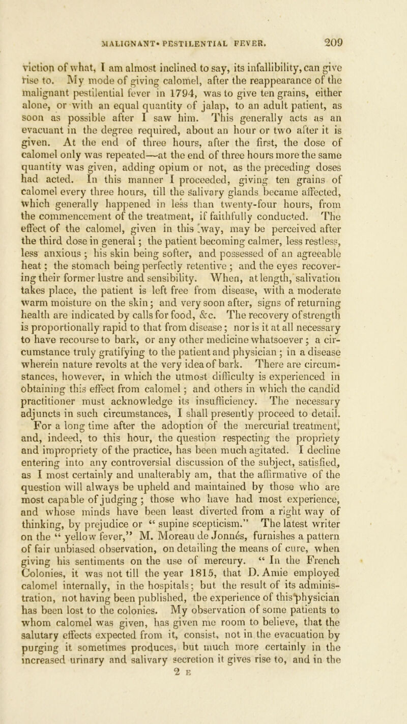 viction of what, I am almost inclined to say, its infallibility, can give rise to. My mode of giving calomel, after the reappearance of the malignant pestilential fever in 1794, was to give ten grains, either alone, or with an equal quantity of jalap, to an adult patient, as soon as possible after I saw him. This generally acts as an evacuant in the degree required, about an hour or two after it is given. At the end of three hours, after the first, the dose of calomel only was repeated—at the end of three hours more the same quantity was given, adding opium or not, as the preceding doses had acted. In this manner I proceeded, giving ten grains of calomel every three hours, till the Salivary glands became affected, which generally happened in less than twenty-four hours, from the commencement of the treatment, if faithfully conducted. The effect of the calomel, given in this iway, may be perceived after the third dose in general; the patient becoming calmer, less restless, less anxious ; his skin being softer, and possessed of an agreeable heat; the stomach being perfectly retentive ; and the eyes recover- ing their former lustre and sensibility. When, at length, salivation takes place, the patient is left free from disease, with a moderate warm moisture on the skin; and very soon after, signs of returning health are indicated by calls for food, &c. The recovery of strength is proportionally rapid to that from disease; nor is it at all necessary to have recourse to bark, or any other medicine whatsoever; a cir- cumstance truly gratifying to the patient and physician ; in a disease wherein nature revolts at the very idea of bark. There are circum- stances, however, in which the utmost difficulty is experienced in obtaining this effect from calomel; and others in which the candid practitioner must acknowledge its insufficiency. The necessary adjuncts in such circumstances, I shall presently proceed to detail. For a long time after the adoption of the mercurial treatment, and, indeed, to this hour, the question respecting the propriety and impropriety of the practice, has been much agitated. I decline entering into any controversial discussion of the subject, satisfied, as I most certainly and unalterably am, that the affirmative of the question will always be upheld and maintained by those who are most capable of judging ; those who have had most experience, and whose minds have been least diverted from a right way of thinking, by prejudice or “ supine scepticism.” The latest writer on the “ yellow fever,” M. Moreau de Jonn6s, furnishes a pattern of fair unbiased observation, on detailing the means of cure, when giving his sentiments on the use of mercury. “ In the French Colonies, it was not till the year 1815, that D. Amie employed calomel internally, in the hospitals; but the result of its adminis- tration, not having been published, the experience of thisphysician has been lost to the colonies. My observation of some patients to whom calomel was given, has given me room to believe, that the salutary effects expected from it, consist, not in the evacuation by purging it sometimes produces, but much more certainly in the increased urinary and salivary secretion it gives rise to, and in the 2 E