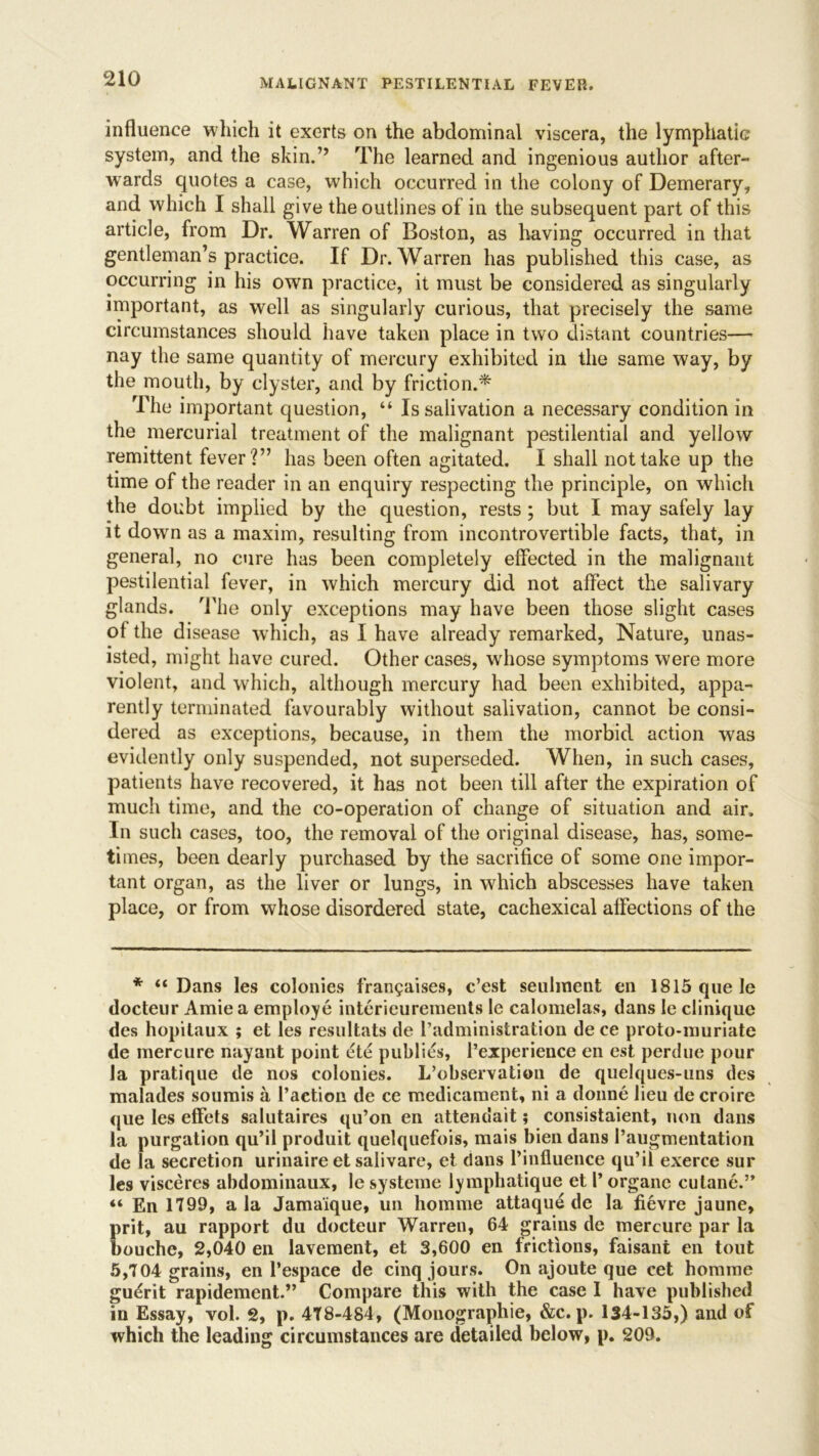 influence which it exerts on the abdominal viscera, the lymphatic system, and the skin.” The learned and ingenious author after- wards quotes a case, which occurred in the colony of Demerary, and which I shall give the outlines of in the subsequent part of this article, from Dr. Warren of Boston, as having occurred in that gentleman’s practice. If Dr. Warren has published this case, as occurring in his own practice, it must be considered as singularly important, as well as singularly curious, that precisely the same circumstances should have taken place in two distant countries— nay the same quantity of mercury exhibited in the same way, by the mouth, by clyster, and by friction.* The important question, “ Is salivation a necessary condition in the mercurial treatment of the malignant pestilential and yellow remittent fever?” has been often agitated. I shall not take up the time of the reader in an enquiry respecting the principle, on which the doubt implied by the question, rests ; but I may safely lay it down as a maxim, resulting from incontrovertible facts, that, in general, no cure has been completely effected in the malignant pestilential fever, in which mercury did not affect the salivary glands. The only exceptions may have been those slight cases ol the disease which, as I have already remarked, Nature, unas- isted, might have cured. Other cases, whose symptoms were more violent, and which, although mercury had been exhibited, appa- rently terminated favourably without salivation, cannot be consi- dered as exceptions, because, in them the morbid action was evidently only suspended, not superseded. When, in such cases, patients have recovered, it has not been till after the expiration of much time, and the co-operation of change of situation and air. In such cases, too, the removal of the original disease, has, some- times, been dearly purchased by the sacrifice of some one impor- tant organ, as the liver or lungs, in which abscesses have taken place, or from whose disordered state, cachexical affections of the * “ Dans les colonies frangaises, c’est seulment en 1815 que le docteur Amie a employe interieurements le calomelas, dans le clinique des hopitaux ; et les resultats de Padministration de ce proto-muriate de mercure nayant point ete publics, Pexperience en est perdue pour la pratique de nos colonies. L’observation de quelques-uns des malades soumis a Paction de ce medicament, ni a donne lieu de croire que les effets salutaires qu’on en attendait; consistaient, non dans la purgation qu’il produit quelquefois, mais bien dans Paugmentation de la secretion urinaire et salivare, et dans Pinfluence qu’il exerce sur les visceres abdominaux, le systeme lymphatique et P organe cutane.” “ En 1799, ala Jama'ique, un homme attaque de la fievre jaune, prit, au rapport du docteur Warren, 64 grains de mercure par la bouche, 2,040 en lavement, et 3,600 en frictions, faisant en tout 5,704 grains, en l’espace de cinq jours. On ajoute que cet homme guerit rapidement.” Compare this with the case I have published in Essay, vol. 2, p. 4T8-484, (Monographic, &c. p. 134-135,) and of which the leading circumstances are detailed below, p. 209.