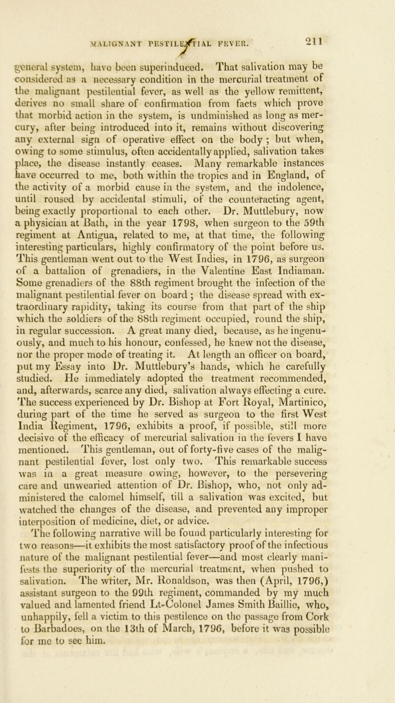 general system, have been superinduced. That salivation may be considered as a necessary condition in the mercurial treatment of the malignant pestilential fever, as well as the yellow remittent, derives no small share of confirmation from facts which prove that morbid action in the system, is undminished as long as mer- cury, after being introduced into it, remains without discovering any external sign of operative effect on the body ; but when, owing to some stimulus, often accidentally applied, salivation takes place, the disease instantly ceases. Many remarkable instances have occurred to me, both within the tropics and in England, of the activity of a morbid cause in the system, and the indolence, until roused by accidental stimuli, of the counteracting agent, being exactly proportional to each other. Dr. Muttlebury, now a physician at Bath, in the year 1798, when surgeon to the 59th regiment at Antigua, related to me, at that time, the following interesting particulars, highly confirmatory of the point before us. This gentleman went out to the West Indies, in 1796, as surgeon of a battalion of grenadiers, in the Valentine East Indiaman. Some grenadiers of the 88th regiment brought the infection of the malignant pestilential fever on board ; the disease spread with ex- traordinary rapidity, taking its course from that part of the ship which the soldiers of the 88th regiment occupied, round the ship, in regular succession. A great many died, because, as he ingenu- ously, and much to his honour, confessed, he knew not the disease, nor the proper mode of treating it. At length an officer on board, put my Essay into Dr. Muttlebury’s hands, which he carefully studied. He immediately adopted the treatment recommended, and, afterwards, scarce any died, salivation always effecting a cure. The success experienced by Dr. Bishop at Fort Royal, Martinico, during part of the time he served as surgeon to the first West India Regiment, 1796, exhibits a proof, if possible, still more decisive of the efficacy of mercurial salivation in the fevers I have mentioned. This gentleman, out of forty-five cases of the malig- nant pestilential fever, lost only two. This remarkable success was in a great measure owing, however, to the persevering care and unwearied attention of Dr. Bishop, who, not only ad- ministered the calomel himself, till a salivation was excited, but watched the changes of the disease, and prevented any improper interposition of medicine, diet, or advice. The following narrative will be found particularly interesting for two reasons—it exhibits the most satisfactory proof of the infectious nature of the malignant pestilential fever—and most clearly mani- fests the superiority of the mercurial treatment, when pushed to salivation. The writer, Mr. Ronaldson, was then (April, 1796,) assistant surgeon to the 99th regiment, commanded by my much valued and lamented friend Lt-Colonel James Smith Baillie, who, unhappily, fell a victim to this pestilence on the passage from Cork to Barbadoes, on the 13th of March, 1796, before it was possible for me to see him.