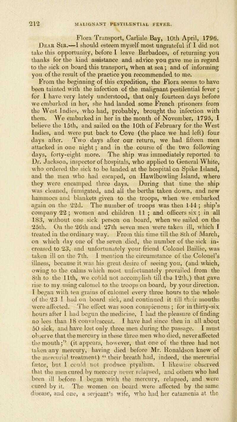 Flora Transport, Carlisle Bay, 10th April, 1796. Dear Sir.—I should esteem myself most ungrateful if I did not take this opportunity, before I leave Barbadoes, of returning you thanks for the kind assistance and advice you gave me in regard to the sick on board this transport, when at sea; and of informing you of the result of the practice you recommended to me. From the beginning of this expedition, the Flora seems to have been tainted with the infection of the malignant pestilential fever ; for I have very lately understood, that only fourteen days before we embarked in her, she had landed some French prisoners from the West Indies, who had, probably, brought the infection with them. We embarked in her in the month of November, 1795, I believe the 15th, and sailed on the 10th of February for the West Indies, and were put back to Cove (the place we had left) four days after. Two days after our return, we had fifteen men attacked in one night; and in the course of the two following days, forty-eight more. The ship was immediately reported to Dr. Jackson, inspector of hospitals, who applied to General White, who ordered the sick to be landed at the hospital on Spike Island, and the men who had escaped, on Hawlbowling Island, where they were encamped three days. During that time the ship was cleaned, fumigated, and all the berths taken down, and new hammocs and blankets given to the troops, when we embarked again on the 22d. The number of troops was then 144 ; ship’s company 22 ; women and children 11 ; and officers six; in all 183, without one sick person on board, when we sailed on the 25th. On the 26th and 27th seven men were taken ill, which I treated in the ordinary way. From this time till the 8th of March, on which day one of the seven died, the number of the sick in- creased to 23, and unfortunately your friend Colonel Baillie, was taken ill on the 7th. I mention the circumstance of the Colonel’s illness, because it was his great desire of seeing you, (and which, owing to the calms which most unfortunately prevailed from the 8th to the 1.1th, we cotild not accomplish till the 12th,) that gave rise to my using calomel to the troops on board, by your direction. 1 began with ten grains of calomel every three hours to the whole of the 23 I had on board sick, and continued it till their mouths were affected. The effect was soon conspicuous ; for in thirty-six hours after 1 had begun the medicine, I had the pleasure of finding no lees than 18 convalescent. 1 have had since then in all about 50 sick, and have lost only three men during the passage. I must observe that the mercury in these three men who died, never affected the mouth;” (it appears, however, that one of the three had not taken any mercury, having died before Mr. Ronaldson knew of the mercurial treatment) “ their breath had, indeed, the mercurial faetor, but 1 could not produce ptyalism. I likewise observed that the men cured by mercury never relapsed, and others who had been ill before I began with the mercury, relapsed, and were cured by it. The women on board were affected by the same disease, and one, a seijeant’s wife, who had her catamenia at the