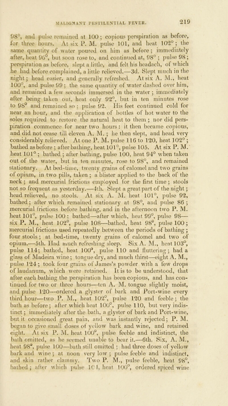 98c, and pulse remained at 100; copious perspiration as before, for three hours. At six P. M. pulse 101, and heat 102°; the same quantity of water poured on him as before ; immediately after, heat 96°, but soon rose to, and continued at, 98° ; pulse 98 ; perspiration as before, slept a little, and felt his headach, of which he had before complained, a little relieved.—3d. Slept much in the night; head easier, and generally refreshed. At six A. M., heat 300°, and pulse 99 ; the same quantity of water dashed over him, and remained a few seconds immersed in the water; immediately after being taken out, heat only 92°, but in ten minutes rose to 98° and remained so ; pulse 92. Ilis feet continued cold for near an hour, and the application of bottles of hot water to the soles required to restore the natural heat to them ; nor did pers- piration commence for near two hours : it then became copious, and did not cease till eleven A. M. ; he then slept, and head very considerably relieved. At one P. M. pulse 116 to 120, heat 102° ; bathed as before ; after bathing, heat 101°, pulse 105. At six P. M. heat 101° ; bathed ; after bathing, pulse 100, heat 94° when taken out of the water, but in ten minutes, rose to 98°, and remained stationary. At bed-time, twenty grains of calomel and two grains ot opium, in two pills, taken ; a blister applied to the back of the neck; and mercurial frictions employed for the first time : stools not so frequent as yesterday.—4th. Slept a great part of the night; head relieved, no stools. At six A. M. heat 101°, pulse 92, bathed; after which remained stationary at 98°, and pulse 86; mercurial frictions before bathing, and in the afternoon two P. M. heat 101°, pulse 100 ; bathed—after which, heat 99°, pulse 98— six P. M., heat 102°, pulse 108—bathed, heat 98°, pulse 100; mercurial frictions used repeatedly between the periods of bathing ; four stools ; at bed-time, twenty grains of calomel and two of opium.—5th. Had much refreshing sleep. Six A. M., heat 103°, pulse 114; bathed, heat 100°, pulse 110 and fluttering; had a glass of Madeira wine; tongue dry, and much thirst—eight A. M., pulse 124; took four grains of James’s powder with a few drops of laudanum, which were retained. It is to be understood, that after each bathing the perspiration has been copious, and has con- tinued for twro or three hours—ten A. M. tongue slightly moist, and pulse 120—ordered a glyster of bark and Port-wine every third hour—two P. M., heat 102°, pulse 120 and feeble; the bath as before; after which heat 100°, pulse 110, but very indis- tinct ; immediately after the bath, a glyster of bark and Port-wine, but it occasioned great pain, and was instantly rejected; P. M. began to give small doses of yellow bark and wine, and retained eight. At six P. M. heat 100°, pulse feeble and indistinct, the bath omitted, as he seemed unable to bear it.—6th. Six, A. M., heat 98°, pulse 100—bath still omitted ; had three doses of yellow bark and wine ; at noon very low ; pulse feeble and indistinct, and skin rather clammy. Two P. M., pulse feeble, heat 98°, bathed; after which pulse 101, heat 100°, ordered spiced wine