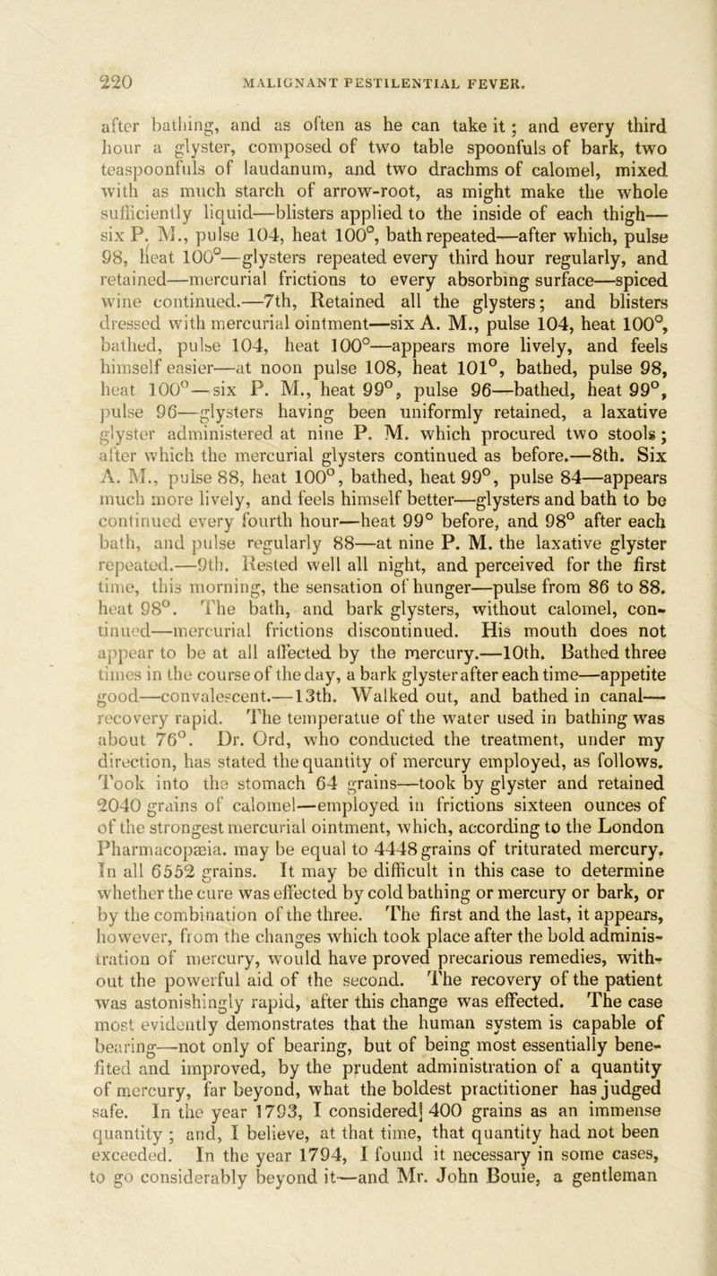 after bathing, and as often as he can take it; and every third hour a glyster, composed of two table spoonfuls of bark, two teaspoonfuls of laudanum, and two drachms of calomel, mixed with as much starch of arrow-root, as might make the whole sufficiently liquid—blisters applied to the inside of each thigh— six P. M., pulse 104, heat 100°, bath repeated—after which, pulse 98, heat 100°—glysters repeated every third hour regularly, and retained—mercurial frictions to every absorbing surface—spiced wine continued.—7th, Retained all the glysters; and blisters dressed with mercurial ointment—six A. M., pulse 104, heat 100°, bathed, pulse 104, heat 100°—appears more lively, and feels himself easier—at noon pulse 108, heat 101°, bathed, pulse 98, heat 100° — six P. M., heat 99°, pulse 96—bathed, heat 99°, pulse 96—glysters having been uniformly retained, a laxative glyster administered at nine P. M. which procured two stools; alter which the mercurial glysters continued as before.—8th. Six A. M., pulse 88, heat 100°, bathed, heat 99°, pulse 84—appears much more lively, and feels himself better—glysters and bath to be continued every fourth hour—heat 99° before, and 98° after each bath, and pulse regularly 88—at nine P. M. the laxative glyster repeated.—9th. Rested well all night, and perceived for the first time, this morning, the sensation of hunger—pulse from 86 to 88. heat 98°. The bath, and bark glysters, without calomel, con- tinued—mercurial frictions discontinued. His mouth does not appear to beat all affected by the mercury.—10th. Bathed three times in the course of the day, a bark glyster after each time—appetite good—convalescent.— 13th. Walked out, and bathed in canal— recovery rapid. The teinperatue of the water used in bathing was about 76°. Dr. Ord, who conducted the treatment, under my direction, has stated the quantity of mercury employed, as follows. Took into the stomach 64 grains—took by glyster and retained 2040 grains of calomel—employed in frictions sixteen ounces of of the strongest mercurial ointment, which, according to the London Pharmacopaeia. may be equal to 4448 grains of triturated mercury. In all 6552 grains. It may be difficult in this case to determine whether the cure was effected by cold bathing or mercury or bark, or by the combination of the three. The first and the last, it appears, however, from the changes which took place after the bold adminis- tration of mercury, would have proved precarious remedies, with- out the powerful aid of the second. The recovery of the patient was astonishingly rapid, after this change was effected. The case most evidently demonstrates that the human system is capable of bearing—not only of bearing, but of being most essentially bene- fited and improved, by the prudent administration of a quantity of mercury, far beyond, what the boldest practitioner has judged safe. In the year 1793, I considered] 400 grains as an immense quantity ; and, I believe, at that time, that quantity had not been exceeded. In the year 1794, I found it necessary in some cases, to go considerably beyond it—and Mr. John Bouie, a gentleman