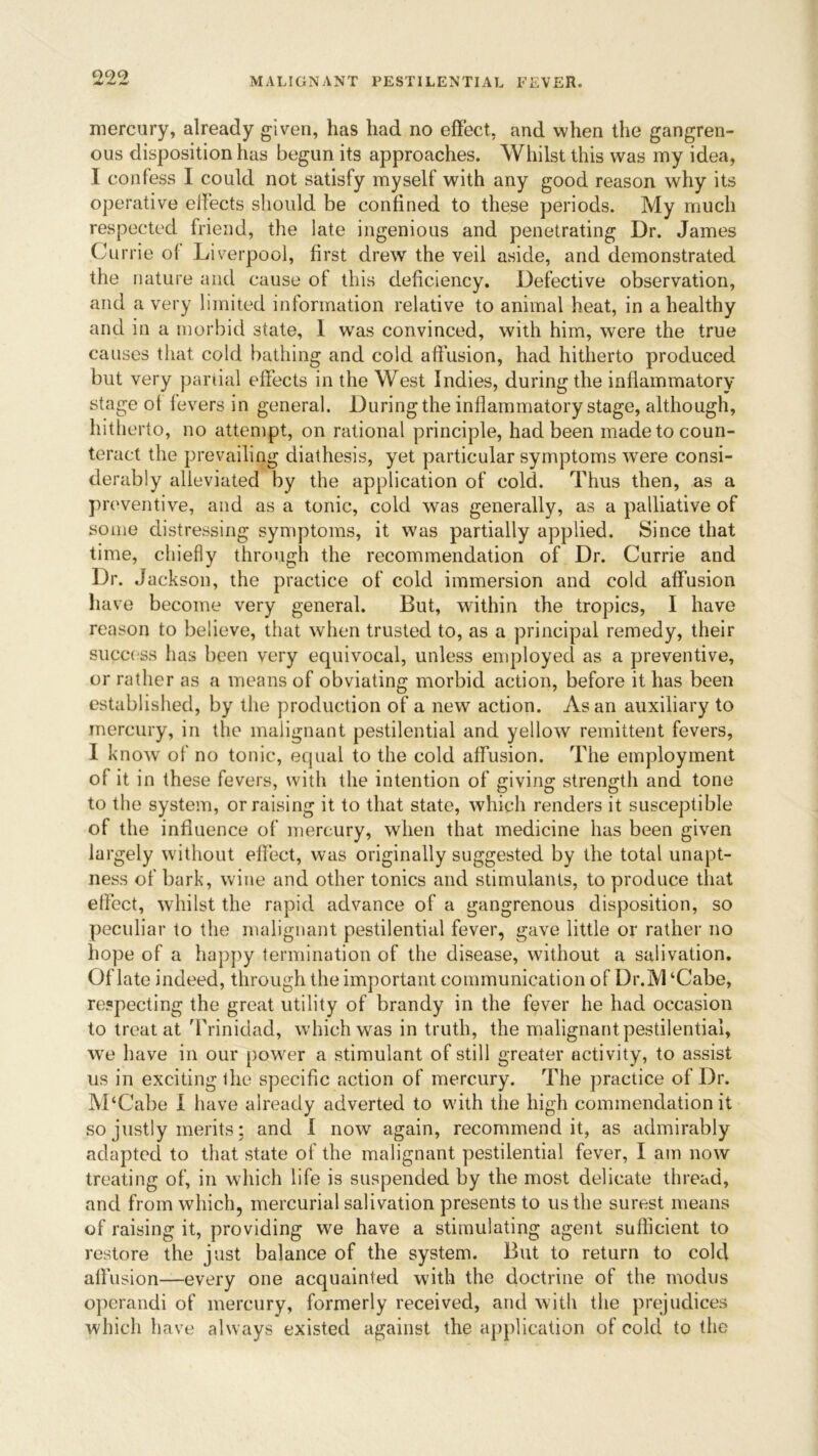 mercury, already given, has had no effect, and when the gangren- ous disposition has begun its approaches. Whilst this was my idea, I confess I could not satisfy myself with any good reason why its operative effects should be confined to these periods. My much respected friend, the late ingenious and penetrating Dr. James Currie of Liverpool, first drew the veil aside, and demonstrated the nature and cause of this deficiency. Defective observation, and a very limited information relative to animal heat, in a healthy and in a morbid state, I was convinced, with him, were the true causes that cold bathing and cold affusion, had hitherto produced but very partial effects in the West Indies, during the inflammatory stage of fevers in general. Duringthe inflammatory stage, although, hitherto, no attempt, on rational principle, had been made to coun- teract the prevailing diathesis, yet particular symptoms were consi- derably alleviated by the application of cold. Thus then, as a pn wentive, and as a tonic, cold was generally, as a palliative of some distressing symptoms, it was partially applied. Since that time, chiefly through the recommendation of Dr. Currie and Dr. Jackson, the practice of cold immersion and cold affusion have become very general. But, within the tropics, I have reason to believe, that when trusted to, as a principal remedy, their success has been very equivocal, unless employed as a preventive, or rather as a means of obviating morbid action, before it has been established, by the production of a new action. As an auxiliary to mercury, in the malignant pestilential and yellow remittent fevers, I know of no tonic, equal to the cold affusion. The employment of it in these fevers, with the intention of giving strength and tone to the system, or raising it to that state, which renders it susceptible of the influence of mercury, when that medicine has been given largely without effect, was originally suggested by the total unapt- ness of bark, wine and other tonics and stimulants, to produce that effect, whilst the rapid advance of a gangrenous disposition, so peculiar to the malignant pestilential fever, gave little or rather no hope of a happy termination of the disease, without a salivation. Of late indeed, through the important communication of Dr.M ‘Cabe, respecting the great utility of brandy in the fever he had occasion to treat at Trinidad, which was in truth, the malignant pestilential, we have in our power a stimulant of still greater activity, to assist us in exciting the specific action of mercury. The practice of Dr. M‘Cabe I have already adverted to with the high commendation it so justly merits; and I now again, recommend it, as admirably adapted to that state of the malignant pestilential fever, I am now treating of, in which life is suspended by the most delicate thread, and from which, mercurial salivation presents to us the surest means of raising it, providing we have a stimulating agent sufficient to restore the just balance of the system. But to return to cold affusion—every one acquainted with the doctrine of the modus operandi of mercury, formerly received, and with the prejudices which have always existed against the application of cold to the