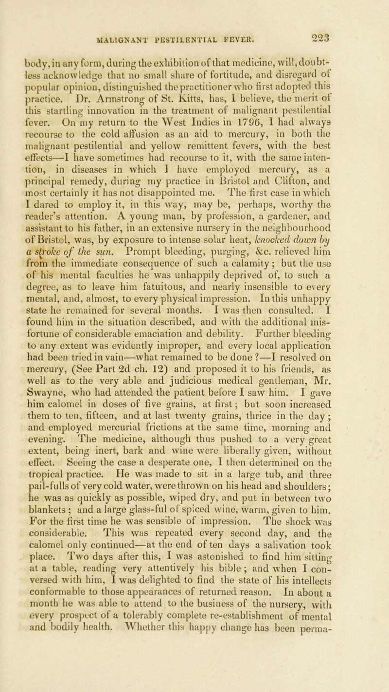 body, in any form, during the exhibition of that medicine, will, doubt- less acknowledge that no small share of fortitude, and disregard o! popular opinion, distinguished the practitioner who first adopted this practice. Dr. Armstrong of St. Kitts, has, 1 believe, the merit ot this startling innovation in the treatment of malignant pestilential fever. On my return to the West Indies in 1796, I had always recourse to the cold affusion as an aid to mercury, in both the malignant pestilential and yellow remittent fevers, with the best effects—I have sometimes had recourse to it, with the same inten- tion, in diseases in which I have employed mercury, as a principal remedy, during my practice in Bristol and Clifton, and most certainly it has not disappointed me. The first case in which I dared to employ it, in this way, may be, perhaps, worthy the reader’s attention. A young man, by profession, a gardener, and assistant to his father, in an extensive nursery in the neighbourhood of Bristol, was, by exposure to intense solar heat, knocked down by a stroke of the sun. Prompt bleeding, purging, &c. relieved him from the immediate consequence of such a calamity; but the use of his mental faculties he was unhappily deprived of, to such a degree, as to leave him fatuitous, and nearly insensible to every mental, and, almost, to every physical impression. In this unhappy state he remained for several months. I was then consulted. I found him in the situation described, and with the additional mis- fortune of considerable emaciation and debility. Further bleeding to any extent was evidently improper, and every local application had been tried in vain—what remained to be done ?—I resolved on mercury, (See Part 2d ch. 12) and proposed it to his friends, as well as to the very able and judicious medical gentleman, Mr. Swayne, who had attended the patient before I saw him. I gave him calomel in doses of five grains, at first; but soon increased them to ten, fifteen, and at last twenty grains, thrice in the day ; and employed mercurial frictions at the same time, morning and evening. The medicine, although thus pushed to a very great extent, being inert, bark and wine were liberally given, without effect. Seeing the case a desperate one, I then determined on the tropical practice. He was made to sit in a large tub, and three pail-fullsof very cold water, wrere thrown on his head and shoulders; he was as quickly as possible, wiped dry, and put in between two blankets ; and a large glass-ful of spiced wine, warm, given to him. For the first time he w7as sensible of impression. The shock was considerable. This was repeated every second day, and the calomel only continued—at the end of ten days a salivation took place. Two days after this, I was astonished to find him sitting at a table, reading very attentively his bible ; and when I con- versed with him, I was delighted to find the state of his intellects conformable to those appearances of returned reason. In about a month he was able to attend to the business of the nursery, with every prospect of a tolerably complete re-establishment of mental and bodily health. Whether this happy change has been perma-