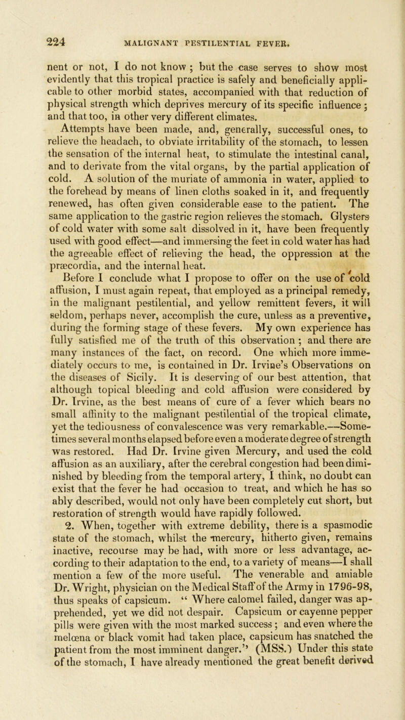 nent or not, I do not know ; but the case serves to show most evidently that this tropical practice is safely and beneficially appli- cable to other morbid states, accompanied with that reduction of physical strength which deprives mercury of its specific influence ; and that too, in other very different climates. Attempts have been made, and, generally, successful ones, to relieve the headach, to obviate irritability of the stomach, to lessen the sensation of the internal heat, to stimulate the intestinal canal, and to derivate from the vital organs, by the partial application of cold. A solution of the muriate of ammonia in water, applied to the forehead by means of linen cloths soaked in it, and frequently renewed, has often given considerable ease to the patient. The same application to the gastric region relieves the stomach. Glysters of cold water with some salt dissolved in it, have been frequently used with good effect—and immersing the feet in cold water has had the agreeable effect of relieving the head, the oppression at the praecordia, and the internal heat. Before I conclude what I propose to offer on the use of cold affusion, I must again repeat, that employed as a principal remedy, in the malignant pestilential, and yellow remittent fevers, it will seldom, perhaps never, accomplish the cure, unless as a preventive, during the forming stage of these fevers. My own experience has fully satisfied me of the truth of this observation ; and there are many instances of the fact, on record. One which more imme- diately occurs to me, is contained in Dr. Irvine’s Observations on the diseases of Sicily. It is deserving of our best attention, that although topical bleeding and cold affusion were considered by Dr. Irvine, as the best means of cure of a fever which bears no small affinity to the malignant pestilential of the tropical climate, yet the tediousness of convalescence was very remarkable.—Some- times several months elapsed before even a moderate degree of strength was restored. Had Dr. Irvine given Mercury, and used the cold affusion as an auxiliary, after the cerebral congestion had been dimi- nished by bleeding from the temporal artery, I think, no doubt can exist that the fever he had occasion to treat, and which he has so ably described, would not only have been completely cut short, but restoration of strength would have rapidly followed. 2. When, together with extreme debility, there is a spasmodic state of the stomach, whilst the mercury, hitherto given, remains inactive, recourse may be had, with more or less advantage, ac- cording to their adaptation to the end, to a variety of means—I shall mention a few of the more useful. The venerable and amiable Dr. Wright, physician on the Medical Staff of the Army in 1796-98, thus speaks of capsicum. “ Where calomel failed, danger was ap- prehended, yet we did not despair. Capsicum or cayenne pepper pills were given with the most marked success ; and even where the meloena or black vomit had taken place, capsicum has snatched the patient from the most imminent danger.’* (MSSD Under this state of the stomach, I have already mentioned the great benefit derived
