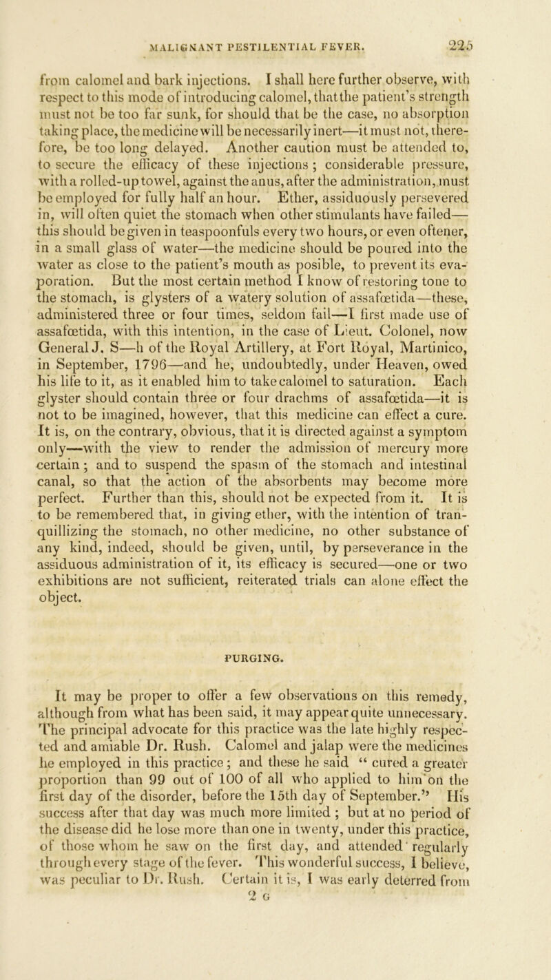 from calomel and bark injections. I shall here further observe, with respect to this mode of introducing calomel, that the patient’s strength must not be too far sunk, for should that be the case, no absorption taking place, the medicine will be necessarily inert—it must not, there- fore, be too long delayed. Another caution must be attended to, to secure the efficacy of these injections ; considerable pressure, with a rolled-up towel, against the anus, after the administration, must be employed for fully half an hour. Ether, assiduously persevered in, will often quiet the stomach when other stimulants have failed— this should be given in teaspoonfuls every two hours, or even oftener, in a small glass of water—the medicine should be poured into the water as close to the patient’s mouth as posible, to prevent its eva- poration. But the most certain method I know of restoring tone to the stomach, is glysters of a watery solution of assafoetida—these, administered three or four times, seldom fail—I first made use of assafoetida, with this intention, in the case of Lieut. Colonel, now General J. S—h of the Royal Artillery, at Fort Royal, Martinico, in September, 1796—and he, undoubtedly, under Heaven, owed his life to it, as it enabled him to take calomel to saturation. Each glyster should contain three or four drachms of assafoetida—it is not to be imagined, however, that this medicine can effect a cure. It is, on the contrary, obvious, that it is directed against a symptom only—with the view to render the admission of mercury more certain; and to suspend the spasm of the stomach and intestinal canal, so that the action of the absorbents may become more perfect. Further than this, should not be expected from it. It is to be remembered that, in giving ether, with the intention of tran- quillizing the stomach, no other medicine, no other substance of any kind, indeed, should be given, until, by perseverance in the assiduous administration of it, its efficacy is secured—one or two exhibitions are not sufficient, reiterated trials can alone effect the object. PURGING. It may be proper to offer a few observations on this remedy, although from what has been said, it may appear quite unnecessary. The principal advocate for this practice was the late highly respec- ted and amiable Dr. Rush. Calomel and jalap were the medicines he employed in this practice; and these he said “ cured a greater proportion than 99 out of 100 of all who applied to him on the first day of the disorder, before the 15th day of September.’’ His success after that day was much more limited ; but at no period of the disease did he lose more than one in twenty, under this practice, of those whom he saw on the first day, and attended ’ regularly through every stage of the fever. This wonderful success, 1 believe, was peculiar to Dr. Rush. Certain it is, I was early deterred from