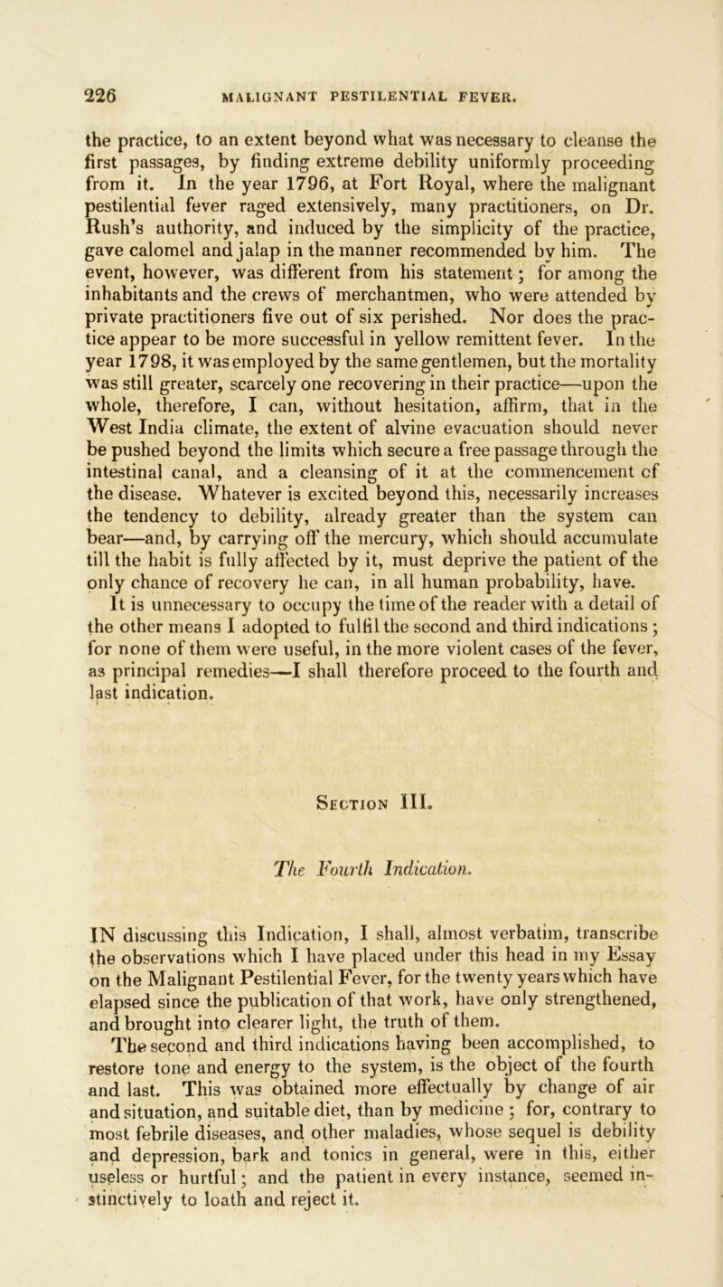 the practice, to an extent beyond what was necessary to cleanse the first passages, by finding extreme debility uniformly proceeding from it. In the year 1796, at Fort Royal, where the malignant pestilential fever raged extensively, many practitioners, on Dr. Rush’s authority, and induced by the simplicity of the practice, gave calomel and jalap in the manner recommended by him. The event, however, was different from his statement; for among the inhabitants and the crews of merchantmen, who were attended by private practitioners five out of six perished. Nor does the prac- tice appear to be more successful in yellow remittent fever. In the year 1798, it was employed by the same gentlemen, but the mortality was still greater, scarcely one recovering in their practice—upon the whole, therefore, I can, without hesitation, affirm, that in the West India climate, the extent of alvine evacuation should never be pushed beyond the limits which secure a free passage through the intestinal canal, and a cleansing of it at the commencement cf the disease. Whatever is excited beyond this, necessarily increases the tendency to debility, already greater than the system can bear—and, by carrying off the mercury, which should accumulate till the habit is fully affected by it, must deprive the patient of the only chance of recovery he can, in all human probability, have. It is unnecessary to occupy the time of the reader with a detail of the other means I adopted to fulfil the second and third indications ; for none of them were useful, in the more violent cases of the fever, as principal remedies—-I shall therefore proceed to the fourth and last indication. * x ' • Section III. The Fourth Indication. IN discussing this Indication, I shall, almost verbatim, transcribe the observations which I have placed under this head in my Essay- on the Malignant Pestilential Fever, for the twenty years which have elapsed since the publication of that work, have only strengthened, and brought into clearer light, the truth of them. The second and third indications having been accomplished, to restore tone and energy to the system, is the object of the fourth and last. This was obtained more effectually by change of air and situation, and suitable diet, than by medicine ; for, contrary to most febrile diseases, and other maladies, whose sequel is debility and depression, bark and tonics in general, were in this, either useless or hurtful; and the patient in every instance, seemed in-. ' stinctively to loath and reject it.