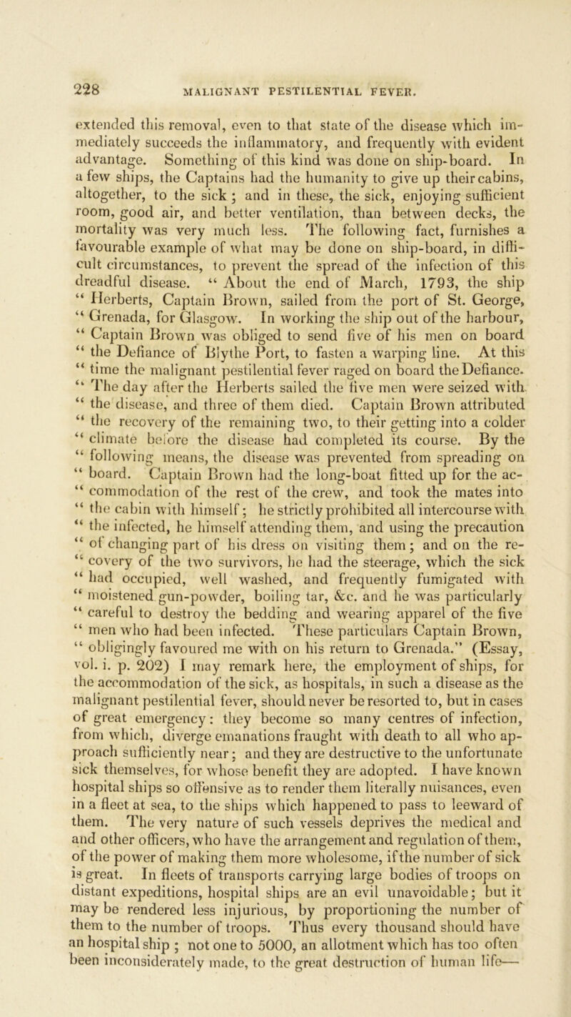 extended this removal, even to that state of the disease which im- mediately succeeds the inflammatory, and frequently with evident advantage. Something of this kind was done on ship-board. In a few ships, the Captains had the humanity to give up their cabins, altogether, to the sick ; and in these, the sick, enjoying sufficient room, good air, and better ventilation, than between decks, the mortality was very much less. The following fact, furnishes a favourable example of what may be done on ship-board, in diffi- cult circumstances, to prevent the spread of the infection of this dreadful disease. “ About the end of March, 1793, the ship “ Herberts, Captain Brown, sailed from the port of St. George, “ Grenada, for Glasgow. In working the ship out of the harbour, “ Captain Browm wras obliged to send five of his men on board. “ the Defiance of Blythe Port, to fasten a warping line. At this “ time the malignant pestilential fever raged on board the Defiance. The day after the Herberts sailed the five men were seized with “ the disease, and three of them died. Captain Brown attributed the recovery of the remaining two, to their getting into a colder “ climate before the disease had completed its course. By the “ following means, the disease was prevented from spreading on “ board. Captain Brown had the long-boat fitted up for the ac- “ commodation of the rest of the crew, and took the mates into the cabin with himself; he strictly prohibited all intercourse with the infected, he himself attending them, and using the precaution “ ol changing part of his dress on visiting them; and on the re- 41 covery of the two survivors, he had the steerage, which the sick “ had occupied, well wrashed, and frequently fumigated with “ moistened gun-powder, boiling tar, &c. and he was particularly “ careful to destroy the bedding and wearing apparel of the five “ men who had been infected. These particulars Captain Brown, “ obligingly favoured me with on his return to Grenada.” (Essay, vol. i. p. 202) I may remark here, the employment of ships, for the accommodation of the sick, as hospitals, in such a disease as the malignant pestilential fever, should never be resorted to, but in cases of great emergency: they become so many centres of infection, from which, diverge emanations fraught w ith death to all who ap- proach sufficiently near; and they are destructive to the unfortunate sick themselves, for whose benefit they are adopted. I have known hospital ships so offensive as to render them literally nuisances, even in a fleet at sea, to the ships which happened to pass to leeward of them. The very nature of such vessels deprives the medical and and other officers, who have the arrangement and regulation of them, of the power of making them more wholesome, if the number of sick is great. In fleets of transports carrying large bodies of troops on distant expeditions, hospital ships are an evil unavoidable; but it may be rendered less injurious, by proportioning the number of them to the number of troops. Thus every thousand should have an hospital ship ; not one to 5000, an allotment which has too often been inconsiderately made, to the great destruction of human life—