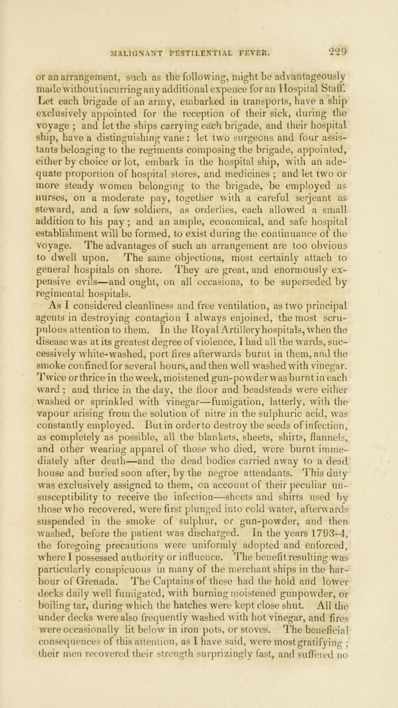 or an arrangement, such as the following, might be advantageously made without incurring any additional expence for an Hospital Staff. Let each brigade of an army, embarked in transports, have a ship exclusively appointed for the reception of their sick, during the voyage ; and let the ships carrying each brigade, and their hospital ship, have a distinguishing vane : let two surgeons, and four assis- tants belonging to the regiments composing the brigade, appointed, either by choice or lot, embark in the hospital ship, with an ade- quate proportion of hospital stores, and medicines ; and let two or more steady women belonging to the brigade, be employed as nurses, on a moderate pay, together with a careful serjeant as steward, and a few soldiers, as orderlies, each allowed a small addition to his pay; and an ample, economical, and safe hospital establishment will be formed, to exist during the continuance of the voyage. The advantages of such an arrangement are too obvious to dwell upon. The same objections, most certainly attach to general hospitals on shore. They are great, and enormously ex- pensive evils—and ought, on all occasions, to be superseded by regimental hospitals. As I considered cleanliness and free ventilation, as two principal agents in destroying contagion I always enjoined, the most scru- pulous attention to them. In the Royal Artillery hospitals, when the disease was at its greatest degree of violence, I had all the wards, suc- cessively white-washed, port hres afterwards burnt in them, and the smoke confined for several hours, and then well washed with vinegar. Twice orthrice in the week, moistened gun-powder was burnt in each ward; and thrice in the day, the floor and beadsteads were either washed or sprinkled with vinegar—fumigation, latterly, with the vapour arising from the solution of nitre in the sulphuric acid, was constantly employed. Rutin order to destroy the seeds of infection, as completely as possible, all the blankets, sheets, shirts, flannels, and other wearing apparel of those who died, were burnt imme- diately after death—and the dead bodies carried away to a dead house and buried soon after, by the negroe attendants. This duty was exclusively assigned to them, on account of their peculiar un- susceptibility to receive the infection—sheets and shirts used by those who recovered, wrere first plunged into cold water, afterwards suspended in the smoke of sulphur, or gun-powder, and then washed, before the patient was discharged. In the years 1793-4, the foregoing precautions were uniformly adopted and enforced, where I possessed authority or influence. The benefit resulting was particularly conspicuous in many of the merchant ships in the har- bour of Grenada. The Captains of these had the hold and lower decks daily w ell fumigated, with burning moistened gunpow'der, or boiling tar, during which the hatches were kept close shut. All the under decks were also frequently washed with hot vinegar, and fires were occasionally lit below in iron pots, or stoves. The beneficial consequences of this attention, as I ha ve said, were most gratifying ; their men recovered their strength surprizingly fast, and suffered no