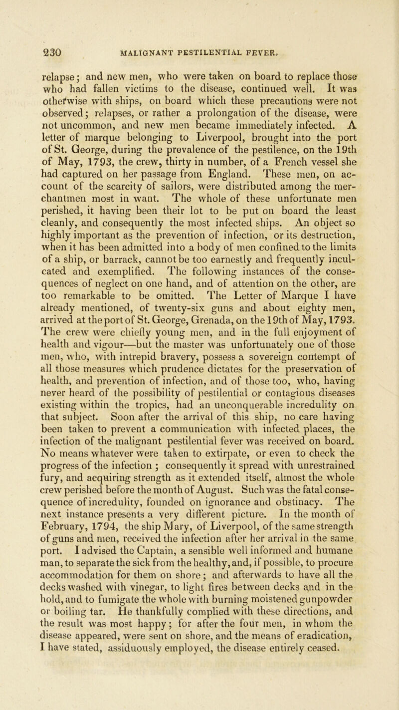 relapse; and new men, who were taken on board to replace those who had fallen victims to the disease, continued well. It was otherwise with ships, on board which these precautions were not observed; relapses, or rather a prolongation of the disease, were not uncommon, and new men became immediately infected. A letter of marque belonging to Liverpool, brought into the port of St. George, during the prevalence of the pestilence, on the 19th of May, 1793, the crew, thirty in number, of a French vessel she had captured on her passage from England. These men, on ac- count of the scarcity of sailors, were distributed among the mer- chantmen most in want. The whole of these unfortunate men perished, it having been their lot to be put on board the least cleanly, and consequently the most infected ships. An object so highly important as the prevention of infection, or its destruction, when it has been admitted into a body of men confined to the limits of a ship, or barrack, cannot be too earnestly and frequently incul- cated and exemplified. The following instances of the conse- quences of neglect on one hand, and of attention on the other, are too remarkable to be omitted. The Letter of Marque I have already mentioned, of twenty-six guns and about eighty men, arrived at the port of St. George, Grenada, on the 19th of May, 1793. The crewr were chiefly young men, and in the full enjoyment of health and vigour—but the master was unfortunately one of those men, who, with intrepid bravery, possess a sovereign contempt of all those measures which prudence dictates for the preservation of health, and prevention of infection, and of those too, who, having never heard of the possibility of pestilential or contagious diseases existing within the tropics, had an unconquerable incredulity on that subject. Soon after the arrival of this ship, no care having been taken to prevent a communication with infected places, the infection of the malignant pestilential fever was received on board. No means whatever were taken to extirpate, or even to check the progress of the infection ; consequently it spread with unrestrained fury, and acquiring strength as it extended itself, almost the whole crew perished before the month of August. Such was the fatal conse- quence of incredulity, founded on ignorance and obstinacy. The next instance presents a very different picture. In the month of February, 1794, the ship Mary, of Liverpool, of the same strength of guns and men, received the infection after her arrival in the same port. I advised the Captain, a sensible well informed and humane man, to separate the sick from the healthy, and, if possible, to procure accommodation for them on shore; and afterwards to have all the decks washed with vinegar, to light fires between decks a,nd in the hold, and to fumigate the whole with burning moistened gunpowder or boiling tar. He thankfully complied with these directions, and the result was most happy; for after the four men, in whom the disease appeared, were sent on shore, and the means of eradication, I have stated, assiduously employed, the disease entirely ceased.
