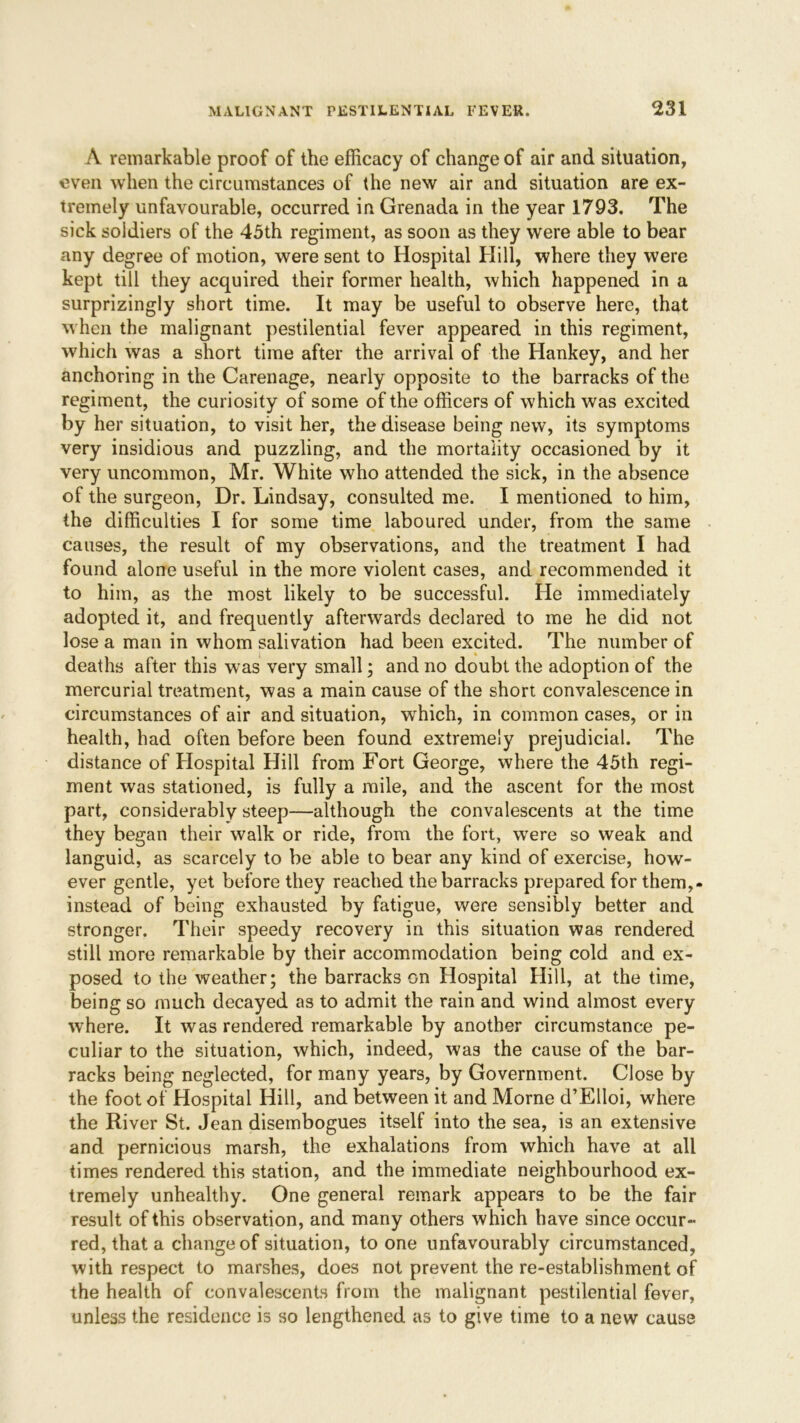 A remarkable proof of the efficacy of change of air and situation, even when the circumstances of the new air and situation are ex- tremely unfavourable, occurred in Grenada in the year 1793. The sick soldiers of the 45th regiment, as soon as they were able to bear any degree of motion, were sent to Hospital Hill, where they were kept till they acquired their former health, which happened in a surprizingly short time. It may be useful to observe here, that when the malignant pestilential fever appeared in this regiment, which was a short time after the arrival of the Hankey, and her anchoring in the Carenage, nearly opposite to the barracks of the regiment, the curiosity of some of the officers of which was excited by her situation, to visit her, the disease being new, its symptoms very insidious and puzzling, and the mortality occasioned by it very uncommon, Mr. White who attended the sick, in the absence of the surgeon, Dr. Lindsay, consulted me. I mentioned to him, the difficulties I for some time laboured under, from the same causes, the result of my observations, and the treatment I had found alone useful in the more violent cases, and recommended it to him, as the most likely to be successful. He immediately adopted it, and frequently afterwards declared to me he did not lose a man in whom salivation had been excited. The number of deaths after this was very small; and no doubt the adoption of the mercurial treatment, was a main cause of the short convalescence in circumstances of air and situation, which, in common cases, or in health, had often before been found extremely prejudicial. The distance of Hospital Hill from Fort George, where the 45th regi- ment was stationed, is fully a mile, and the ascent for the most part, considerably steep—although the convalescents at the time they began their walk or ride, from the fort, were so weak and languid, as scarcely to be able to bear any kind of exercise, how- ever gentle, yet before they reached the barracks prepared for them,, instead of being exhausted by fatigue, were sensibly better and stronger. Their speedy recovery in this situation was rendered still more remarkable by their accommodation being cold and ex- posed to the weather; the barracks on Hospital Hill, at the time, being so much decayed as to admit the rain and wind almost every where. It was rendered remarkable by another circumstance pe- culiar to the situation, which, indeed, was the cause of the bar- racks being neglected, for many years, by Government. Close by the foot of Hospital Hill, and between it and Morne d’Elloi, where the River St. Jean disembogues itself into the sea, is an extensive and pernicious marsh, the exhalations from which have at all times rendered this station, and the immediate neighbourhood ex- tremely unhealthy. One general remark appears to be the fair result of this observation, and many others which have since occur- red, that a change of situation, to one unfavourably circumstanced, with respect to marshes, does not prevent the re-establishment of the health of convalescents from the malignant pestilential fever, unless the residence is so lengthened as to give time to a new cause