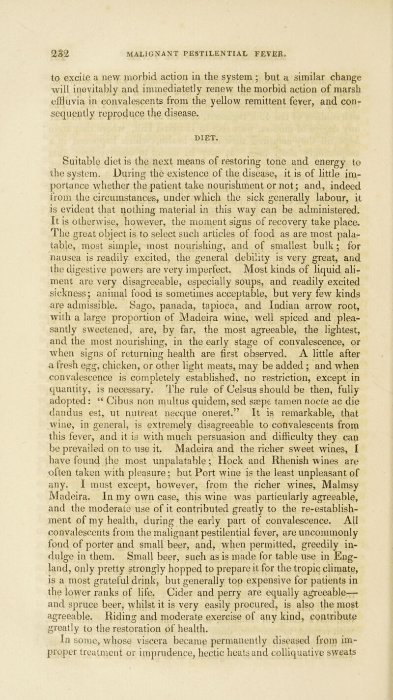 to excite a new morbid action in the system ; but a similar change will inevitably and immediatetly renew the morbid action of marsh effluvia in convalescents from the yellow remittent fever, and con- sequently reproduce the disease. DIET. Suitable diet is the next means of restoring tone and energy to the system. During the existence of the disease, it is of little im- portance whether the patient take nourishment or not; and, indeed from the circumstances, under which the sick generally labour, it is evident that nothing material in this way can be administered. It is otherwise, however, the moment signs of recovery take place. The great object is to select such articles of food as are most pala- table, most simple, most nourishing, and of smallest bulk ; for nausea is readily excited, the general debility is very great, and the digestive powers are very imperfect. Most kinds of liquid ali- ment are very disagreeable, especially soups, and readily excited sickness; animal food is sometimes acceptable, but very few kinds are admissible. Sago, panada, tapioca, and Indian arrow root, with a large proportion of Madeira wine, well spiced and plea- santly sweetened, are, by far, the most agreeable, the lightest, and the most nourishing, in the early stage of convalescence, or when signs of returning health are first observed. A little after a tresh egg, chicken, or other light meats, may be added ; and when convalescence is completely established, no restriction, except in quantity, is necessary. The rule of Celsus should be then, fully adopted : “ Cibus non multus quidem, sed saspe tamen nocte ac die dandus est, ut nutreat neeque oneret.” It is remarkable, that wine, in general, is extremely disagreeable to convalescents from this fever, and it is with much persuasion and difficulty they can be prevailed on to use it. Madeira and the richer sweet wines, I have found the most unpalatable; Hock and Rhenish wines are often taken with pleasure; but Port wine is the least unpleasant of any. I must except, however, from the richer wines, Malmsy Madeira. In my own case, this wine was particularly agreeable, and the moderate use of it contributed greatly to the re-establish- ment of my health, during the early part of convalescence. All convalescents from the malignant pestilential fever, are uncommonly fond of porter and small beer, and, when permitted, greedily in- dulge in them. Small beer, such as is made for table use in Eng- land, only pretty strongly hopped to prepare it for the tropic climate, is a most grateful drink, but generally too expensive for patients in the lower ranks of life. Cider and perry are equally agreeable— and spruce beer, whilst it is very easily procured, is also the most agreeable. Riding and moderate exercise of any kind, contribute greatly to the restoration of health. In some, whose viscera became permanently diseased from im- proper treatment or imprudence, hectic heats and colliquative sweats