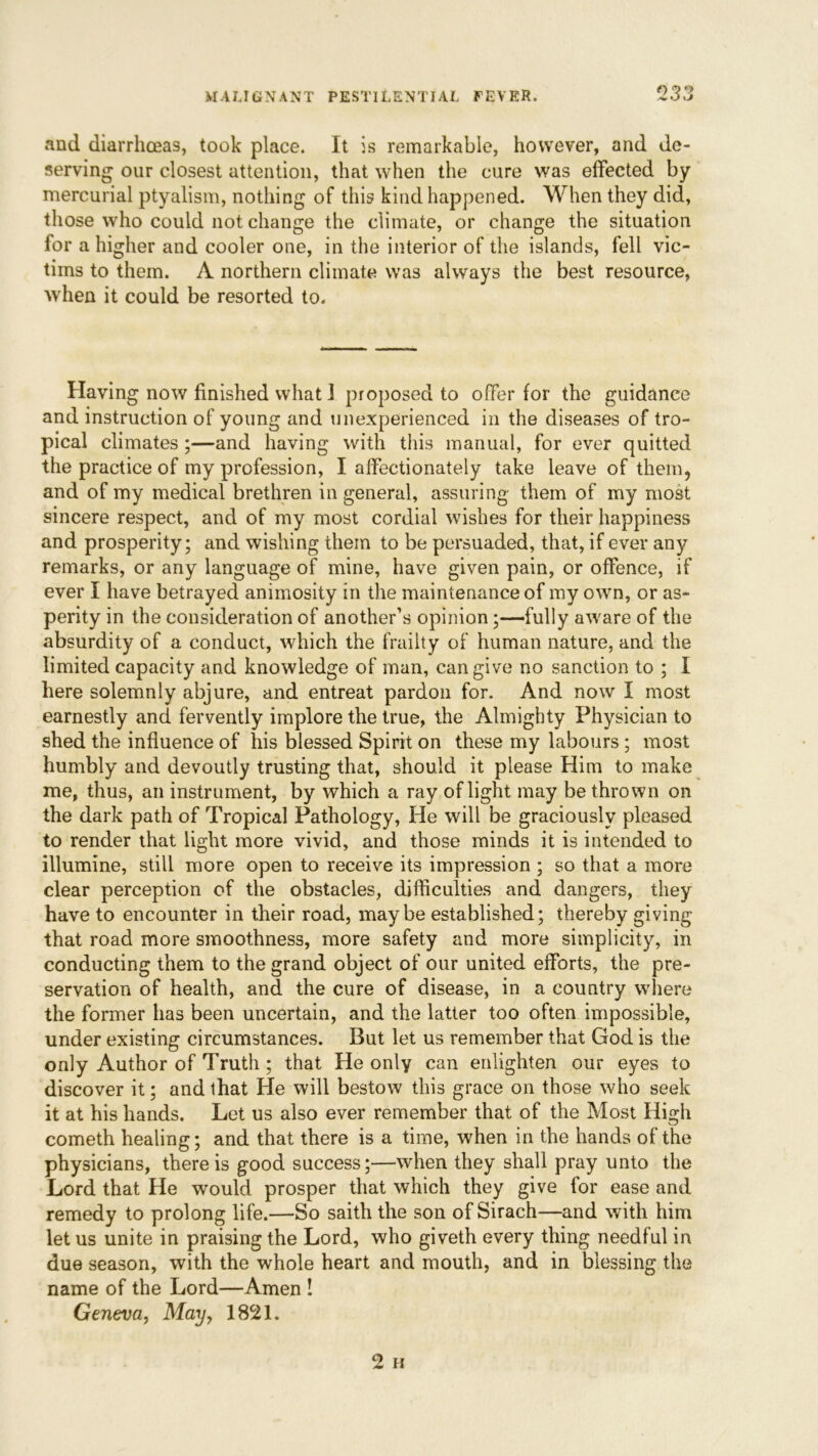 and diarrhoeas, took place. It is remarkable, however, and de- serving our closest attention, that when the cure was effected by mercurial ptyalism, nothing of this kind happened. When they did, those who could not change the climate, or change the situation for a higher and cooler one, in the interior of the islands, fell vic- tims to them. A northern climate was always the best resource, when it could be resorted to. Having now finished what i proposed to offer for the guidance and instruction of young and unexperienced in the diseases of tro- pical climates;—and having with this manual, for ever quitted the practice of my profession, I affectionately take leave of them, and of my medical brethren in general, assuring them of my most sincere respect, and of my most cordial wishes for their happiness and prosperity; and wishing them to be persuaded, that, if ever any remarks, or any language of mine, have given pain, or offence, if ever I have betrayed animosity in the maintenance of my own, or as- perity in the consideration of another’s opinion;—fully aware of the absurdity of a conduct, which the frailty of human nature, and the limited capacity and knowledge of man, can give no sanction to ; I here solemnly abjure, and entreat pardon for. And now I most earnestly and fervently implore the true, the Almighty Physician to shed the influence of his blessed Spirit on these my labours; most humbly and devoutly trusting that, should it please Him to make me, thus, an instrument, by which a ray of light may be thrown on the dark path of Tropical Pathology, He will be graciously pleased to render that light more vivid, and those minds it is intended to illumine, still more open to receive its impression ; so that a more clear perception of the obstacles, difficulties and dangers, they have to encounter in their road, maybe established; thereby giving that road more smoothness, more safety and more simplicity, in conducting them to the grand object of our united efforts, the pre- servation of health, and the cure of disease, in a country where the former has been uncertain, and the latter too often impossible, under existing circumstances. But let us remember that God is the only Author of Truth ; that He only can enlighten our eyes to discover it; and that He will bestow this grace on those who seek it at his hands. Let us also ever remember that of the Most High cometh healing; and that there is a time, when in the hands of the physicians, there is good success;—when they shall pray unto the Lord that He would prosper that which they give for ease and remedy to prolong life.—So saith the son of Sirach—and with him let us unite in praising the Lord, who giveth every thing needful in due season, with the whole heart and mouth, and in blessing the name of the Lord—Amen ! Geneva, May, 1821.
