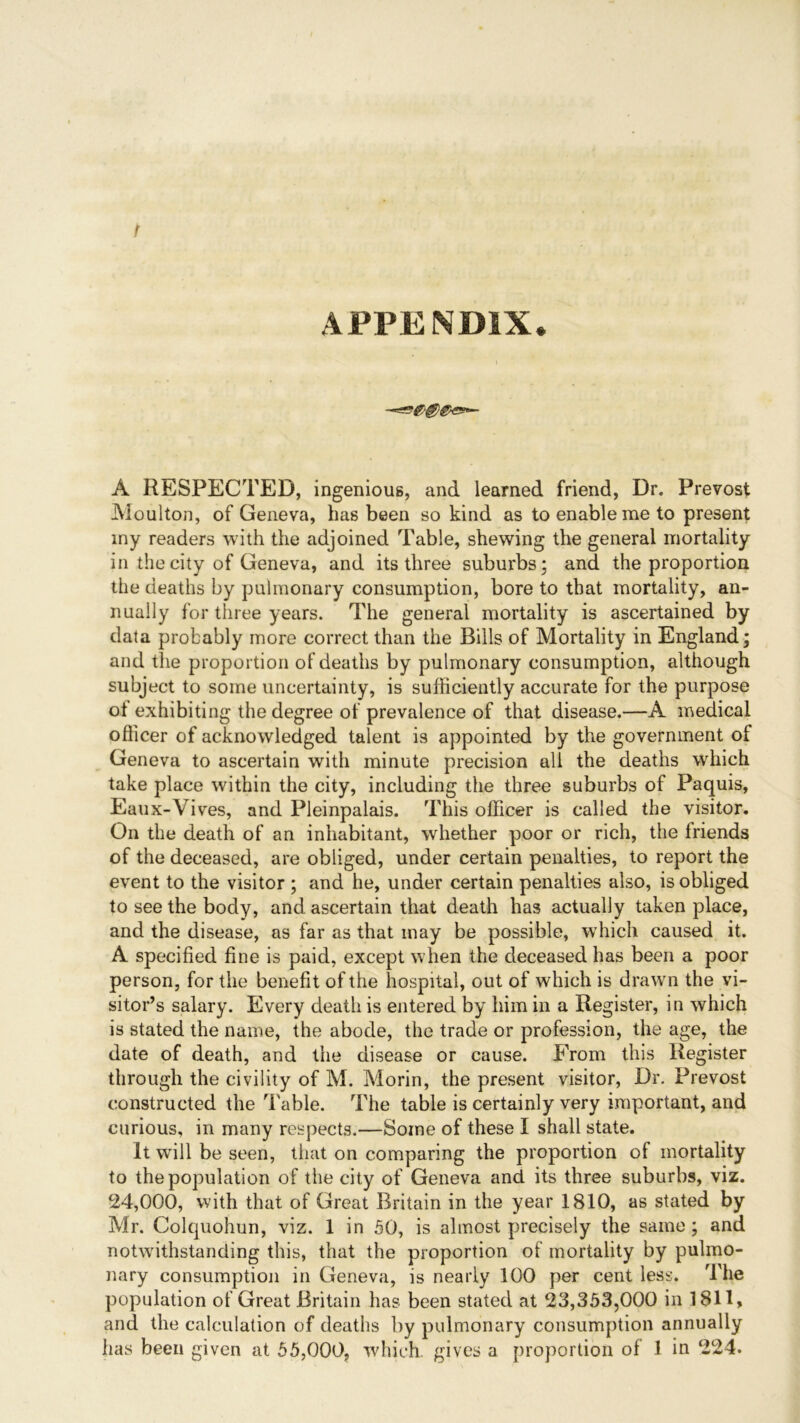 t APPENDIX. A RESPECTED, ingenious, and learned friend, Dr. Prevost Moulton, of Geneva, has been so kind as to enable me to present my readers with the adjoined Table, shewing the general mortality in the city of Geneva, and its three suburbs; and the proportion the deaths by pulmonary consumption, bore to that mortality, an- nually for three years. The general mortality is ascertained by data probably more correct than the Bills of Mortality in England; and the proportion of deaths by pulmonary consumption, although subject to some uncertainty, is sufficiently accurate for the purpose of exhibiting the degree of prevalence of that disease.—A medical officer of acknowledged talent is appointed by the government of Geneva to ascertain with minute precision all the deaths which take place within the city, including the three suburbs of Paquis, Eaux-Yives, and Pleinpalais. This officer is called the visitor. On the death of an inhabitant, whether poor or rich, the Iriends of the deceased, are obliged, under certain penalties, to report the event to the visitor ; and he, under certain penalties also, is obliged to see the body, and ascertain that death has actually taken place, and the disease, as far as that may be possible, which caused it. A specified fine is paid, except when the deceased has been a poor person, for the benefit of the hospital, out of which is drawn the vi- sitor’s salary. Every death is entered by him in a Register, in which is stated the name, the abode, the trade or profession, the age, the date of death, and the disease or cause. From this Register through the civility of M. Morin, the present visitor, Dr. Prevost constructed the Table. The table is certainly very important, and curious, in many respects.—Some of these I shall state. It will be seen, that on comparing the proportion ot mortality to the population of the city of Geneva and its three suburbs, viz. 24,000, with that of Great Britain in the year 1810, as stated by Mr. Colquohun, viz. 1 in 50, is almost precisely the same; and notwithstanding this, that the proportion of mortality by pulmo- nary consumption in Geneva, is nearly 100 per cent less. The population of Great Britain has been stated at 23,353,000 in 1811, and the calculation of deaths by pulmonary consumption annually has been given at 55,000, which gives a proportion of 1 in 224.