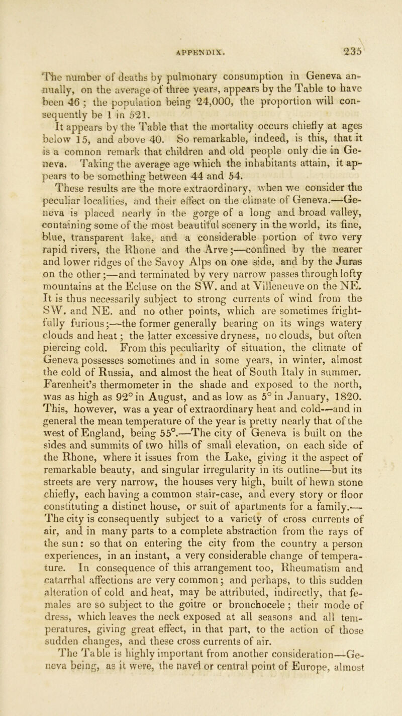 The number of deaths by pulmonary consumption in Geneva an- nually, on the average of three years, appears by the Table to have been 46 ; the population being 24,000, the proportion will con- sequently be 1 in 521. It appears by the Table that the mortality occurs chiefly at ages below 15, and above 40. So remarkable, indeed, is this, that it is a comnon remark that children and old people only die in Ge- neva. Taking the average age which the inhabitants attain, it ap- pears to be something between 44 and 54. These results are the more extraordinary, when we consider the peculiar localities, and their effect on the climate of Geneva.—Ge- neva is placed nearly in the gorge of a long and broad valley, containing some of the most beautiful scenery in the world, its fine, blue, transparent lake, and a considerable portion of two very rapid rivers, the Rhone and the Arve;—confined by the nearer and lower ridges of the Savoy Alps on one side, and by the Juras on the other;—and terminated by very narrow passes through lofty mountains at the Ecluse on the SW. and at Villeneuve on the NE. It is thus necessarily subject to strong currents of wind from the SW. and NE. and no other points, which are sometimes fright- fully furious;—the former generally bearing on its wings watery clouds and heat; the latter excessive dryness, no clouds, but often piercing cold. From this peculiarity of situation, the climate of Geneva possesses sometimes and in some years, in winter, almost the cold of Russia, and almost the heat of South Xtalv in summer. Farenheit’s thermometer in the shade and exposed to the north, was as high as 92° in August, and as low as 5° in January, 1820. This, however, was a year of extraordinary heat and cold—and in general the mean temperature of the year is pretty nearly that of the west of England, being 55°.—The city of Geneva is built on the sides and summits of two hills of small elevation, on each side of the Rhone, where it issues from the Lake, giving it the aspect of remarkable beauty, and singular irregularity in its outline—but its streets are very narrow, the houses very high, built of hewn stone chiefly, each having a common stair-case, and every story or floor constituting a distinct house, or suit of apartments for a family.-—. The city is consequently subject to a variety of cross currents of air, and in many parts to a complete abstraction from the rays of the sun: so that on entering the city from the country a person experiences, in an instant, a very considerable change of tempera- ture. In consequence of this arrangement too, Rheumatism and catarrhal affections are very common; and perhaps, to this sudden alteration of cold and heat, may be attributed, indirectly, that fe- males are so subject to the goitre or bronchocele; their mode of dress, which leaves the neck exposed at all seasons and all tem- peratures, giving great effect, in that part, to the action of those sudden changes, and these cross currents of air. The Table is highly important from another consideration—Ge- neva being, as it were, the navel or central point of Europe, almost