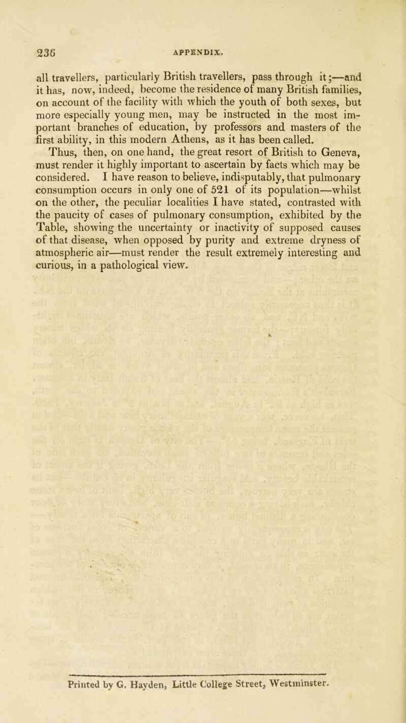 all travellers, particularly British travellers, passthrough it;—and it has, now, indeed, become the residence of many British families, on account of the facility with which the youth of both sexes, but more especially young men, may be instructed in the most im- portant branches of education, by professors and masters of the first ability, in this modern Athens, as it has been called. Thus, then, on one hand, the great resort of British to Geneva, must render it highly important to ascertain by facts which may be considered. I have reason to believe, indisputably, that pulmonary consumption occurs in only one of 521 of its population—whilst on the other, the peculiar localities I have stated, contrasted with the paucity of cases of pulmonary consumption, exhibited by the Table, showing the uncertainty or inactivity of supposed causes of that disease, when opposed by purity and extreme dryness of atmospheric air—must render the result extremely interesting and curious, in a pathological view. Printed by G. Hayden, Little College Street, Westminster.