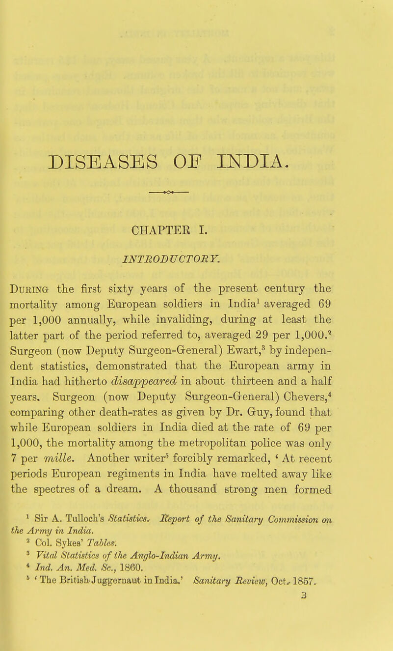 CHAPTEE I. INTRODUCTORY. During the first sixty years of the present century the mortality among European soldiers in India^ averaged 69 per 1,000 annually, while invaliding, during at least the latter part of the period referred to, averaged 29 per IjOOO.' Surgeon (now Deputy Surgeon-General) Ewart,^ by indepen- dent statistics, demonstrated that the European army in India had hitherto disappeared in about thirteen and a half years. Surgeon (now Deputy Surgeon-Greneral) Chevers,^ comparing other death-rates as given by Dr. Guy, found that while European soldiers in India died at the rate of 69 per 1,000, the mortality among the metropolitan police was only 7 per mille. Another writer^ forcibly remarked, ' At recent periods European regiments in India have melted away like the spectres of a dream. A thousand strong men formed ^ Sir A. Tulloch's Statistics^ Report of the Sanitary Cotninission on Ithe Army in India. Col. Sykea' Tables. ' Vital Statistics of the Anglo-Indian Army. * Ind. An. Med. Sc., 18(30. * 'The British Juggernaut in India.' Sanitary Rcviexo, Oct, 1857.