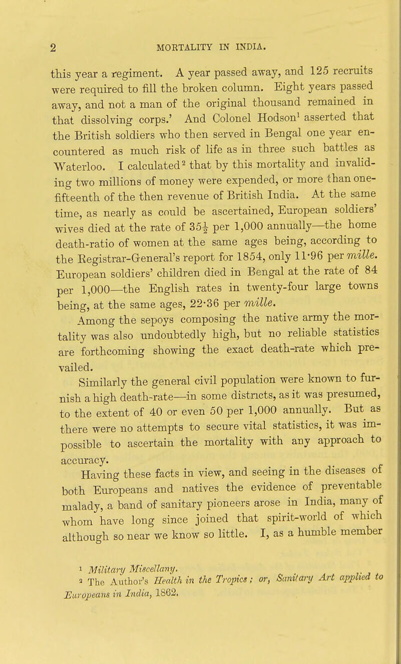 this year a i-egiment. A year passed away, and 125 recruits were required to fill the broken column. Eight years passed away, and not a man of the original thousand remained in that dissolving corps.' And Colonel Hodson^ asserted that the British soldiers who then served in Bengal one year en- countered as much risk of life as in three such battles as Waterloo. I calculated ^ that by this mortahty and invahd- ing two millions of money were expended, or more than one- fifteenth of the then revenue of British India. At the same time, as nearly as could be ascertained, European soldiers' wives died at the rate of 351 per 1,000 annually—the home death-ratio of women at the same ages being, according to the Eegistrar-General's report for 1854, only 11-96 per mille. European soldiers' children died in Bengal at the rate of 84 per 1,000—the English rates in twenty-four large towns being, at the same ages, 22-36 per mille. Among the sepoys composing the native army the mor- tality was also undoubtedly high, but no reliable statistics are forthcoming showing the exact death-rate which pre- vailed. Similarly the general civil population were known to fur- nish a high death-rate—in some districts, as it was presumed, to the extent of 40 or even 50 per 1,000 annually. But as there were no attempts to secure vital statistics, it was im- possible to ascertain the mortaUty with any approach to accuracy. Having these facts in view, and seeing in the diseases of both Europeans and natives the evidence of preventable malady, a band of sanitary pioneers arose in India, many of whom have long since joined that spirit-world of which although so near we know so little. I, as a humble member 1 Militanj Miscellany. ^ The Author's Health in the Tropics; or, Sanitary Art applied to Europeans ni India, 1862.