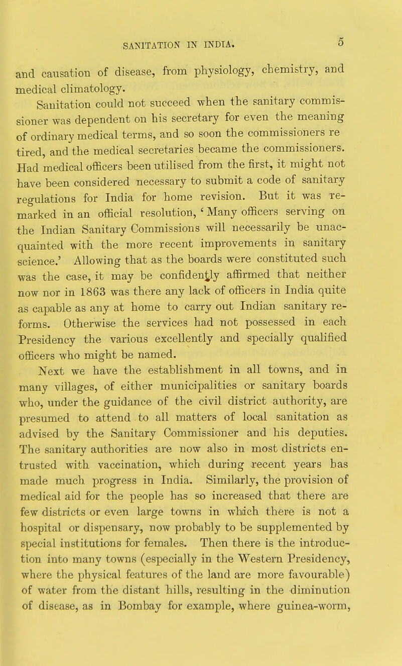 and causation of disease, from physiology, chemistry, and medical climatology. Sanitation could not succeed when the sanitary commis- sioner was dependent on his secretary for even the meaning of ordinary medical terms, and so soon the commissioners re tired, and the medical secretaries became the commissioners. Had medical officers been utilised from the first, it might not have been considered necessary to submit a code of sanitary regulations for India for home revision. But it was re- marked in an official resolution, ' Many officers serving on the Indian Sanitary Commissions will necessarily be unac- quainted with the more recent improvements in sanitary science.' Allowing that as the boards were constituted such was the case, it may be confidently affirmed that neither now nor in 1863 was there any lack of officers in India quite as capable as any at home to carry out Indian sanitary re- forms. Otherwise the services had not possessed in each Presidency the various excellently and specially qualified officers who might be named. Next we have the establishment in all towns, and in many villages, of either municipalities or sanitary boards who, under the guidance of the civil district authority, are presumed to attend to all matters of local sanitation as advised by the Sanitary Commissioner and his deputies. The sanitary authorities are now also in most districts en- trusted with vaccination, which during recent years has made much progress in India. Similarly, the provision of medical aid for the people has so increased that there are few districts or even large towns in which there is not a hospital or dispensary, now probably to be supplemented by special institutions for females. Then there is the introduc- tion into many towns (especially in the Western Presidency, where the physical features of the land are more favourable) of water from the distant hills, resulting in the diminution of disease, as in Bombay for example, where guinea-worm,