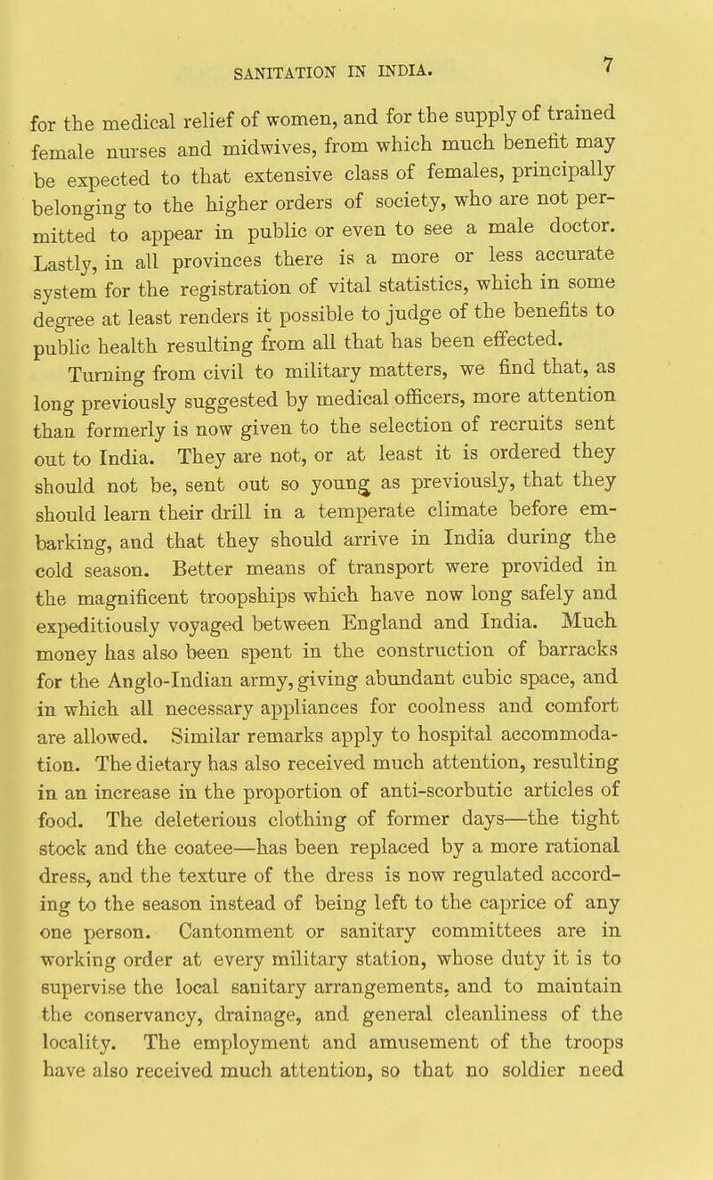 for the medical relief of women, and for the supply of trained female nurses and midwives, from which much benefit may be expected to that extensive class of females, principally belonging to the higher orders of society, who are not per- mitted to appear in public or even to see a male doctor. Lastly, in all provinces there is a more or less accurate system for the registration of vital statistics, which in some degree at least renders it possible to judge of the benefits to public health resulting from all that has been effected. Turning from civil to military matters, we find that, as long previously suggested by medical ofl&cers, more attention than formerly is now given to the selection of recruits sent out to India. They are not, or at least it is ordered they should not be, sent out so youn^ as previously, that they should learn their drill in a temperate climate before em- barking, and that they should arrive in India during the cold season. Better means of transport were provided in the magnificent troopships which have now long safely and expeditiously voyaged between England and India. Much money has also been spent in the construction of barracks for the Anglo-Indian army, giving abundant cubic space, and in which all necessary appliances for coolness and comfort are allowed. Similar remarks apply to hospital accommoda- tion. The dietary has also received much attention, resulting in an increase in the proportion of anti-scorbutic articles of food. The deleterious clothing of former days—the tight stock and the coatee—has been replaced by a more rational dress, and the texture of the dress is now regulated accord- ing to the season instead of being left to the caprice of any one person. Cantonment or sanitary committees are in working order at every military station, whose duty it is to supervise the local sanitary arrangements, and to maintain the conservancy, drainage, and general cleanliness of the locality. The employment and amusement of the troops have also received much attention, so that no soldier need