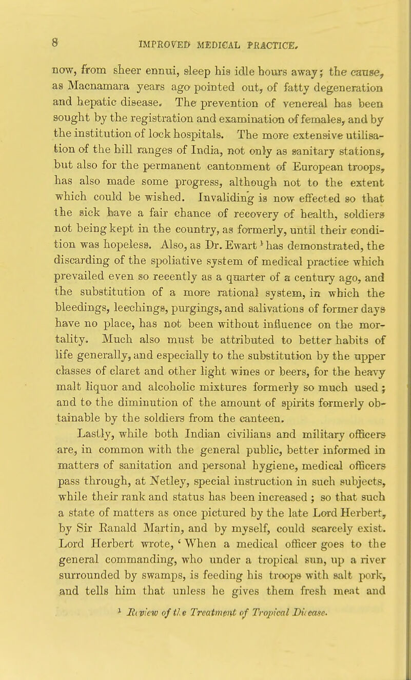 IMrROVEI> MEDICAL PRA-CTICE, now, from sheer ennui, sleep his idle hours away j the cause, as Macnamara years ago pointed out, of fatty degeneration and hepatic disease. The prevention of venereal has been sought by the registration and exanaination of females, and by the institution of lock hospitals. The more extensive utilisa- tion of the hill ranges of India, not only as sanitary stations, but also for the permanent cantonment of European troops, has also made some progress, although not to the extent which could be wished. Invaliding ia now effected so that the sick have a fair chance of recovery of health, soldiers not being kept in the country, as formerly, until their condi- tion was hopeless. Also, as Dr. Ewart - has demonstrated, the discarding of the spoliative system of medical practice which prevailed even so recently as a quarter of a century ago, and the substitution of a more rational system, in which the bleedings, leechings, purgings, and salivations of former days have no place, has not been without influence on the mor- tality. Much also must be attributed to better habits of life generally, and especially to the substitution by the upper classes of claret and other light wines or beers, for the heavy malt liquor and alcoholic mixtures formerly so much used; and to the diminution of the amount of spirits formerly ob- tainable by the soldiers from the canteen. Lastly, while both Indian civilians and military officers are, in common with the general public, better informed in matters of sanitation and personal hygiene, medical officers pass through, at Netley, special instruction in such subjects, while their rank and status has been increased ; so that such a state of matters as once pictured by the late Lord Herbert, by Sir Eanald Martin, and by myself, could scarcely exist. Lord Herbert wrote, ' When a medical officer goes to the general commanding, who under a tropical sun, up a river surrounded by swamps, is feeding his trooj>s with salt pork, and tells him that unless he gives them fresh meat and ^ jRiview of tie Treatment of Tropical Duease.