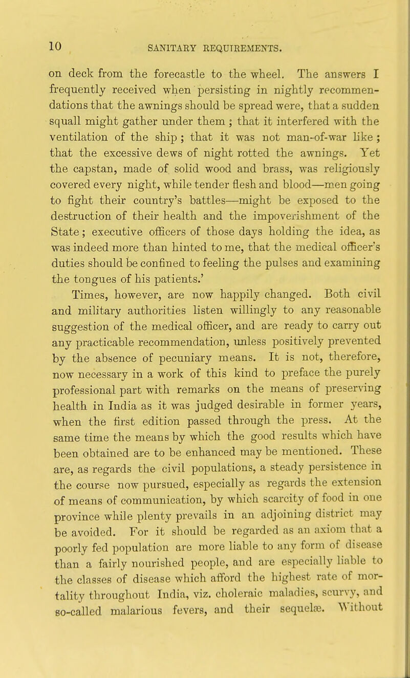 on deck from the forecastle to tlie wheel. The answers I frequently received when persisting in nightly recommen- dations that the awnings should be spread were, that a sudden squall might gather under them ; that it interfered with the ventilation of the ship ; that it was not man-of-war like ; that the excessive dews of night rotted the awnings. Yet the capstan, made of solid wood and brass, was religiously covered every night, while tender flesh and blood—m.en going to fight their country's battles—might be exposed to the destruction of their health and the impoverishment of the State; executive officers of those days holding the idea, as was indeed more than hinted to me, that the medical officer's duties should be confined to feeling the pulses and examining the tongues of his patients.' Times, however, are now happily changed. Both civil and military authorities listen willingly to any reasonable suggestion of the medical officer, and are ready to carry out any practicable recommendation, imless positively prevented by the absence of pecuniary means. It is not, therefore, now necessary in a work of this kind to preface the purely professional part with remarks on the means of preserving health in India as it was judged desirable in former years, when the first edition passed through the press. At the same time the means by which the good results which have been obtained are to be enhanced may be mentioned. These are, as regards the civil populations, a steady persistence in the course now pursued, especially as regards the extension of means of communication, by which scarcity of food in one province while plenty prevails in an adjoining district may be avoided. For it should be regarded as an axiom that a poorly fed population are more liable to any form of disease than a fairly nourished people, and are especially liable to the classes of disease which afford the highest rate of mor- tality throughout India, viz. choleraic maladies, scurvy, and so-called malarious fevers, and their sequels. Without